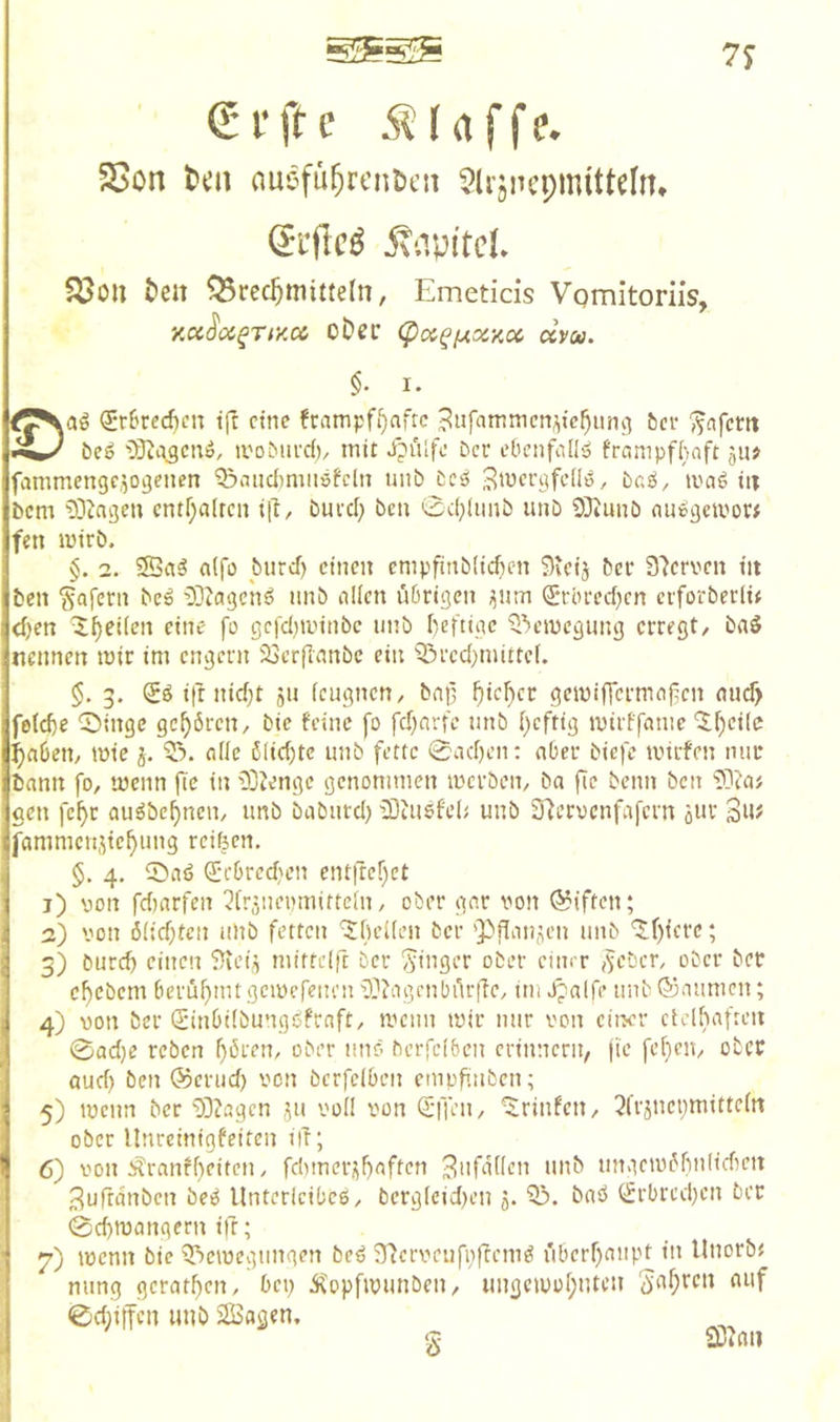 C i’ ft e ÄI (t f f e. 5Son l)cn auefu^rcntcn 5UjncpmitteIn» (5i‘flc^ ÄnpitcL &eit Brechmitteln, Emeticis Vomitoriis, xcc^oi^rr/.cc oDer <pa^iAxy,cc ccvoa. I. QErSred)cn ift eine frampf^aftc BHfammcnj^ichunvi ber ^«fem beö {Qtajeuö, ii'oburd)/ mit Xpulfo Der cbcnftill'o frompfhaft gti> fammengcgogenen Q3cuict)miiöfclu unb bcö Siucrgfcllö, bc;ö, maö in bem '!)3Jagen cntr;a(rcn itt, buvd) ben 0cf}fiinb unb 93iunb nii»gciuo» fen lütrb. §. 2. 5S«^ a(fü burcf) einen cmpfinbUcfK-n Steij ber 37ervcn tu ben Wafern beö 3]Zageiiö unb nllen übrigen ijnm ^‘rörechen eiforberltt <l)en ^h^iien eine fo gcfdjminbc uitb heftige ^'»ciuegung erregt, baö nennen mir im engem 23crfmnbe ein ^red^mittef. §. 3. ifr nid)t ju feugnen, bfi|3 hich^t gemiffermnfcn micf> fotche 0ingc gehören, bie feine fo fd)nrfe unb ()cftig mirffcmie '3:hei(e haben, mie “ö. oile ö(id)tc unb fette 0nd)en; aber biefe mirfen nur bann fo, meim |Tc in 33Jenge genommen merben, ba fie beim ben 33iaj gen fcf)r au^bef)nen, unb baburd; iBtUSfd; unb 2fterocnfafern oWt fammen.^tehimg reiften. §. 4. iöatj (JebredH’n entirehet j) von fdiarfen ^irgiienmittein, ober gnr von Giften; а) von ö(id)tcn ulib fetten ^fteKen ber 'Pflanzen unb '5f){crc; 5) öurd) einen 3u’ig mittdft ber Singer ober cinrr lieber, ober ber ehebem berühmtgemefeiu’n33?agcnbür|Te, im Jpalfe imb®aumen; 4) von ber Qiinbdbungöfraft, mcim mir nur von eiwr cidhaften 0ad)e reben f)ören, ober mir- berfeiben erinnern, jie fehen, ober oud) ben ®erud) von berfeiben empfinben; 5) menn ber 33?agen i|u voll von <£ffen, ^rinfen, ^frjnenmittdn ober Unreinigfeiten ilT; б) von Äranfhi’it'’» / fdimerj^haften 3ufatlen unb ungemöhnlidien 3ufrdnben beö Unterleibes, berg(cid)en 5. Q3. baö i^rbredjen ber 0d)mangern ift; 7) menn bie ^emegungen beS STtervenfoffemS überhaupt in UnorbJ mmg gerathen, bep Äopfmunben, ungemohnten «»f 0d)iifcn unb JSSagen. S 2D?au