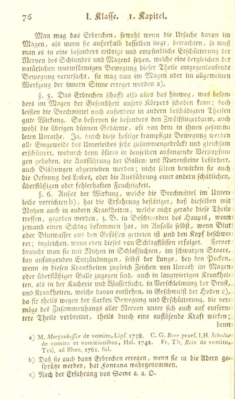 mac? bae ©rOrceften, foiro^l tvnm btc llrfacf)c bcivoti im 93iagni/ alö mcim fa* aii^ci-f;a((> beffdOen liegt, bctvad)ten, |'o mup man co in eine befonberö mibeige unb cmpfinblid)c (£cfd)üttening ber 97crvcn bcö0d)(nnbc«i nnb'DDiagcnö fefeen, mcld)c eine berglridjcn bet naturlid)cn lüiirinfbrrnigen ^emegung biofer ‘XI)cilc cntgcgcnlaiifenbc Q^rmegnng verurfadjt, fic mag nun im ODiagen ober im aligcmcincn Sßerf'öciig ber innern 0innc erreget merben a). §. 5. 0a6 Srbreeben fd)afft aljo alieö ba^ ^inmeg, iimö Befotu bers im‘>)}iagcn ber Ö3cfiinb(}cit unfero Äßrpcrö fdinbcn fann; bocB (ciflcn bie Q3red)niittcl nod) augerbem in anbern fcefd^Abigten ^l)cilen gute 5i5irfung. 0o befreien fie befonberö ben 3ibi5lffingcrbarm, and) U)of)l bie übrigen bunnen ©ebdrme, oft 'oon beni in if)nen gefamnij Ictcn Unrat()e. burd) biefe {)eftlge frampfigtc ^.^civegung merben alle ©ngemeibe bcs Untcrlcibeß fd)r ^ufammengebrüeft unb glcidifam erfd)i'itrc'rt, moburd) beim bfterß in bcn|etben anfangenbe 23er|iopfum gen gehoben, bie '^lußfü^rung ber (Ladern unb 97tcren|leine beförbert, aud)'^Mdf)ungen abgetrieben merben; nid)t feiten bemirfen fie aueb bie Ocfnung beß geibeß, ober bie 'dußfü()rung einer anbern fd)dblid)cn, ilbcrflupigen ober fef)(crf)aften St’ud)tigfcit. §, 6. ^iuBcr ber 9Birhmg, ti'eid}c bie ^^rcdmiittci im llnlft< leibe x''crrid)tcnb), ^at bie (Jrfaprung beftdtiget, baf, biefelbcn mit 3^u(^cn and) in anbern Äranl'ficitcn, mcld'c nidjt gerabe biefe 'Xf)ci(c treffen, gegeben merben, ‘5>. in '^efdivoerbcn beß Jjauptß, ti'cnm jcnianb einen 0d)lag befommen f>at, im ‘^Infane felbjl, menn ^lirtt ober 'iRlutroaiTer «uß ben ©efafen getreten ifl unb ben Äopf befd)U)e{i rct; ing(cid)cn, mcim eben biefeß von0d)(agfliiffen erfofget. ferner- braud)t man fte mit S^uf^cn in 0d)(affucbten, im fdimarjen 0taarc,. bei) anfangenben Qinf^üubungtn, felb|l ber Sunge, bep ben Q^oefen,. menn in btefen Slrantbeiten üug(eid) 'JO» Unrötf. im 93iageni ober uberfli^fiigcr (^alle jugegen fmb, and) in langivierigen ^ronf^ei«. teil, alß in ber Äad)e,rie unb ®a(fcrfud)t, in 23crfd)leimung ber ^Tiruff,. unb *^ranfbicitcn, melcpe baoon cntflefien, in ®efd)nmirt ber Jjoben c),. ba ftc tf)cUß megen ber ftarfen Q^emegung unb Srfcpittterung, bie oer/ möge beß Sufammenf^angß aller 37eroen unter fid) aud) auf entfernt terc '^fteifc verbreitet, t^eilß burd) eine auflöfenbe Äraft mirfen;. benni a) M. Morgefihcffcr de vomitii, LipT 17^8. ß'’«’»' praef. l.H. Schulze de vomitu et vom'uionibus, Hai. 174a. Fr. Th. Reiz de vomitu,, Tra). ad Rhen. 1761. fol. b) !T)aß fte aud' bann ^rbred'cii erregen, wenn fie in bie 2(bern gc^- fprüljt ivcrbcn, bat ^onrnim tvabrgcnommen. 0 9iacp ber (Erfahrung von ©omc a. a. 0-