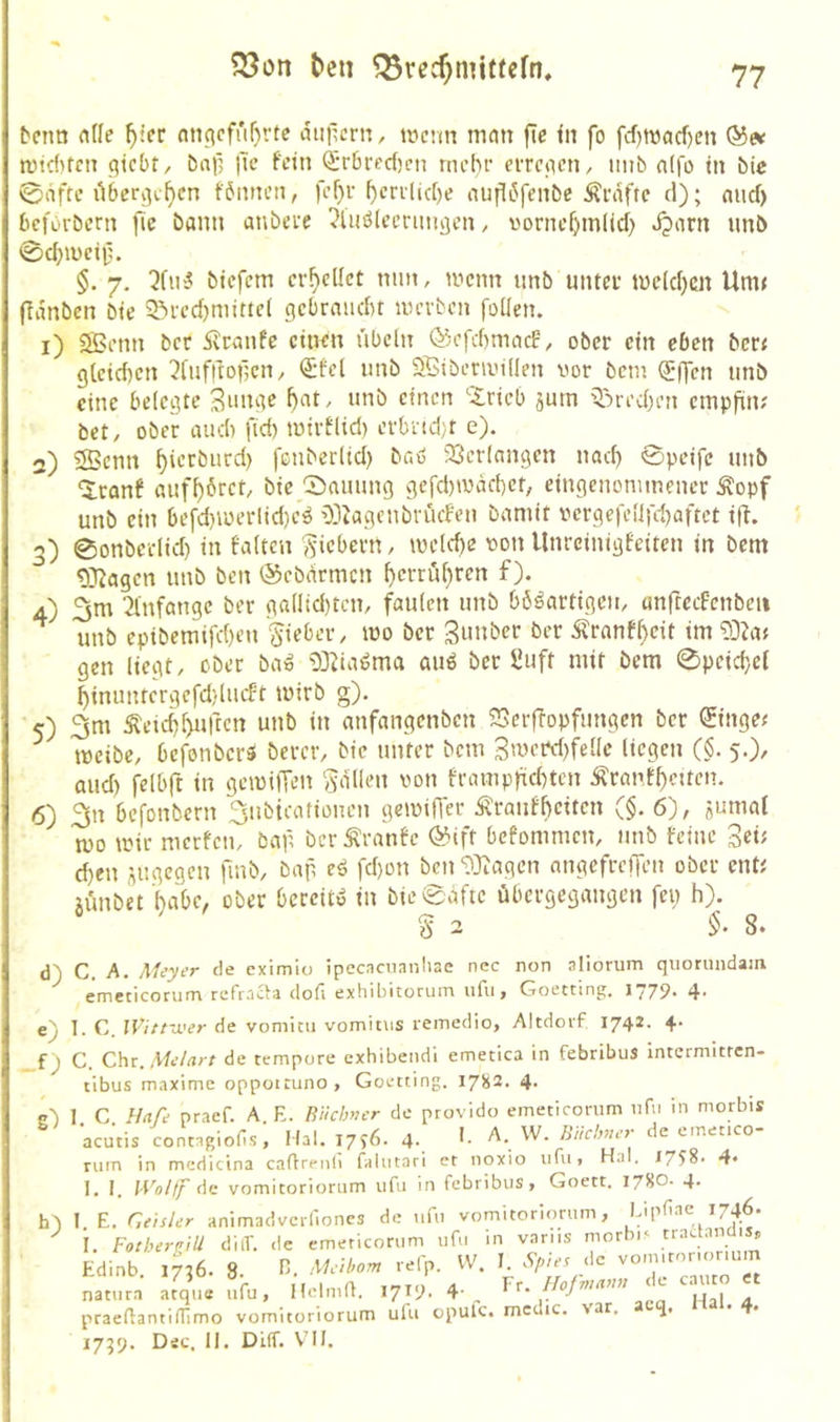 beim nUe ^icr nnficfrif)rte diiilcrn, wenn mein fic in fo fcf)tt3cicf)en wtditcn (liebt/ bali iTe fein Srbredicn mehr erretten, imb n(|o in bic 0afte übcr^i-^cn f6nnen, fef)r ^errlid)e nufl6fenbe Äniftc d); mid) beforbern fic bann auberc ?Uiö(cerimijen / vornc^mlid) ^nrn nnb 0c5weif. §. 7. ^fin5 biefem erteilet nmt, wenn unb unter we(d)cn Unu (Tdnben bie S^redtmittei gebraiidu werben follen. 1) 2Benn bec dlranfc ciiwn ubeln ©efdimacf/ ober ein eben bere glcidien 3fnf|loücn/ <£fel nnb Sßiberwillen vor bem Q[*ffen unb eine belegte Smige 5at/ unb einen ’-Irieb aum xbred)en etnpfin? bet/ ober audi fid) wirfltd) erbnd;t e). 2) 3Benn ^ierbiird) fenberltd) br.ö 23er!nngen nait 0peifc unb ^ranf auf^bret/ bie 0auung gefd)wäct)ct, eingenommener Äopf unb ein befd)wer(id)e^ 03tagcnbrücfen bamit vcrgefeüfd)aftet ijt. '>) 0onbcr(id) in falten ,fiebern/ weld)c von llnreintgfeiten in bem ^ 0}Jagen unb ben ©ebdrmen ^errüf)ren f). 4) 3nr ^Infange ber ga(ltd)tcn/ faulen nnb bösartigen/ anftcefenbeu unb eptbemifd)eti lieber/ wo ber 3»»öer ber Äranf^cit im 93?ae gen liegt/ ober ba» tS^iaSma auS ber üuft mit bem 0peid}ei ^immtcrgefd/lucft Wirb g). 5) 3m Äeid)l>uftcn unb in anfangenben SSeifopfimgcn ber 0ngee weibC/ befonberS bercf/ bie unter bem 3wcrd)felle liegen ($. 5.)/ and) felbft in gcwilTen fallen von frampfid)tcn Äranf^citcn. 6) 3n befonbern 3ubicafionen gewiffer Äranfbeiten ($. 6'), aumat wo wir merfem baf ber Äranfe (55ift befommeit/ nnb feine 3««^ d)en angegen fmb/ bap eS fd)on ben'D^iagcn nngefreifen ober ente aünbet l)abe, ober bereits in bie 0äfte übergegangen fei; h). § 2 8. d) C. A. Meyer de eximio ipecacuanliae nec non aliorum qiiorundam emeticoruna refracla dofi extiibitoruin iifu, Goettint;. 1779* 4* e) 1. C. IVittwer de vomitii vomitus remedio, Altdoi'f 1742. +• _f ^ C. Chr. Melart de tempore exhibendi emetica in febribuS intermitren- tibus maxime oppotcuno, Goetting. 1782. 4- c') 1 C Hafe praef. A. E. ßiichNer de provido emeticorum nfvi in morbis acutis contngiofis, Hai. 1796. 4- Aiichner de einetico rum in mcdicina caflrenii (aliitari et noxio iifu» H.1I. 1758- 4« I. I. WoUr de vomitoriorum ufu in febribus, Goett. 178O. 4* Edinb. 1736. 8. Melborn re(p. V natura atque ufu, HelniU. 171^. 4- praeüantilTimo vomitoriorum ufu opu 1759. Dsc. II. Dilf. VMI,