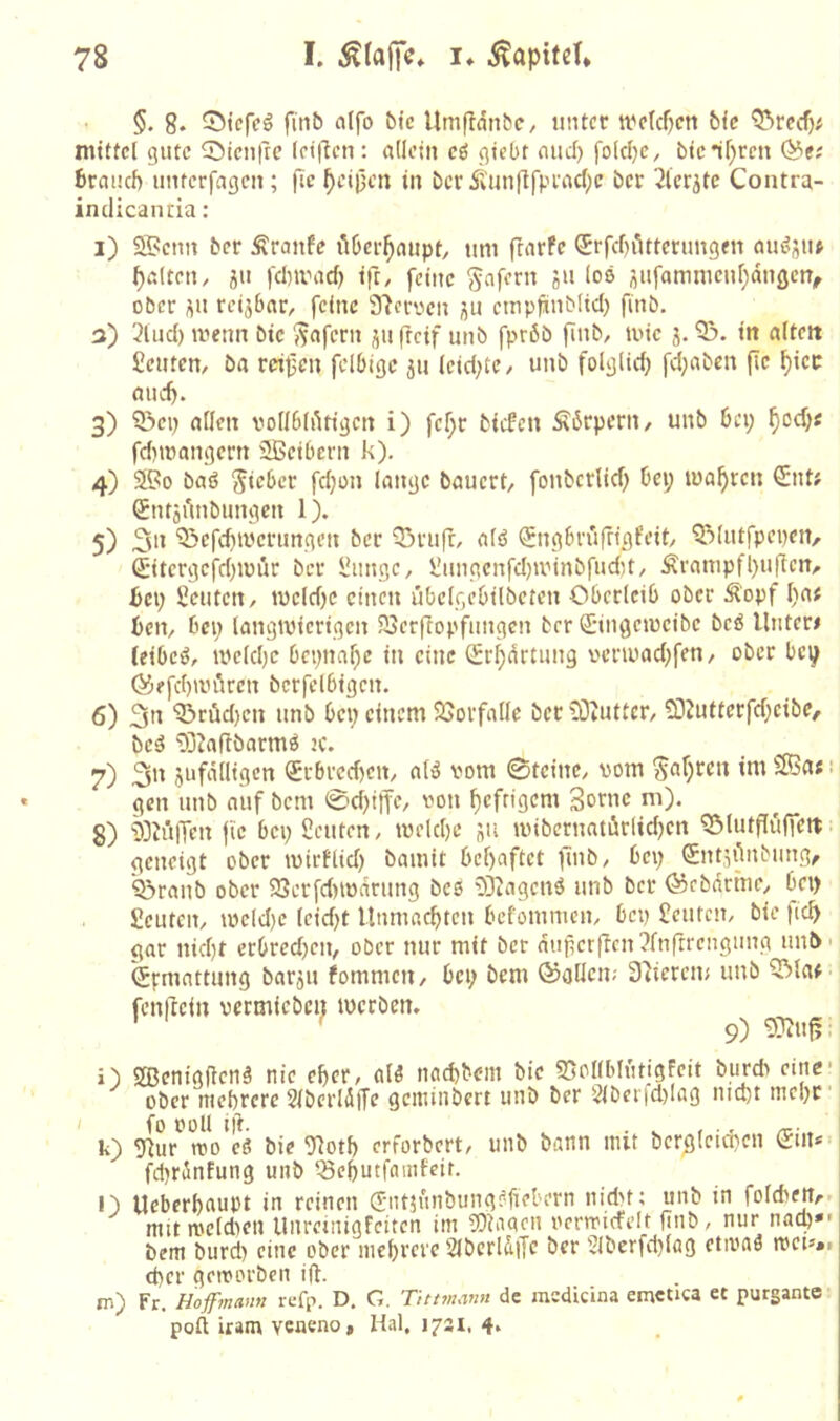 §. 8* 5>tcfeö finb alfo bte UmpdnbC/ unter trck^cn bfc mittel gute ^öien|rc (elften: adeln eö gtcOt and) foldje, btcif^reti ^e; brauch unterfagen; fic ^eipen in ber Äunflfpiacf^e ber 2lcrjtc Contra- indicanria ; i) ®enn ber Äraiife üOer^aupt, um flarPe ^rfchiittcrimgen aiuJjiu galten, ju fd)ivad) i|T, feine ^nfern ju los i^ufamnieuf)dnöerT, ober üu rcijbar, feine S^eroen empfinblid) finb, 3) 3lud) ivenn bie ^afern ju fteif unb fprßb finb, ivie j. 53. in alten Seilten, ba r«t5cn fclOigc ju leidste, unb folglid) fd;abcn fie ^icr aud). 3) 53cp allen vodhlAtigcn i) fel)r biefen Körpern, unb bei; ^oef;« fdmiangern SBeibern k). 4) 5®o baö Skber fd;on lange bauert, fonberlid; bei; magren €nt; (JntjAnbungen 1). 5) 53efd)iverungen ber 53rufr, alö ^ngbrufrigfeit, 53lutfpei)en, Sitcrgcfd;iüür ber Sunge, Sungenfdjiv'inbfudit, Äranipfl;uften, bei; Seilten, tucldje einen übclgebilbeten Oberleib ober Ä'opf l;af ben, bei; langiuierigen 93er(Iopfungen brr S’ingeiücibe beß Unten teibeö, iveld)c bcpna^c in eine Sr^drtung venuad;fen, ober bc^ 03?fd)anVen bcrfclbigcn. 6) 3'^ 53riid)en unb bei; einem 23oi'fade bet 53cuttcr, 5Ü2uttcrfd;cibe, bes5 53Jaflbarmö ic. 7) 3>' 5ufddigcn (SErbredfen, alö vom ©teilte, vom 5af;ren im 2Ba«: gen unb auf bem 0d)itte, von f)efrigcm Sotne m). 8) 53tülTen fic bei; Seuten, ivrld)c i\u iviberiiatör(id;cn ?ölutfIü|K«. geneigt ober ivirflid) bainit behaftet (uib, bei; SntiAnbiing, ^raiib ober 93erfd)iodrimg bcs 03iagcnö unb ber öäebdrine, bei) Seuten, iveld)c leid)t Unmachteti befoiunicn, bep Seuten, bie |tch gar nicht erbredjen, ober nur mit ber duj^crftcn?fnftrenguiig unb' Ermattung barju fomnien, bei; bem ©allen; Stierem unb 53lar fenftein vermieben werben. ’ ' 9) i) SBenigftenä nie eher, alö nachbem bie S5ollblutigfeit burdi eine ober mehrere 2lberldfTe gemtiibcrt unb ber 2lbei|d)Iag nicht mehr' k) glur'^mo'eö bie ^oth erforbert, unb bann mit bergleicheii Sin*- fdirinfung unb ^chutfamfeit. l) Ueberhaupt in reinen (Sntiünbungfdiebern nid>f; unb in folchen,-- mit iveldieii Unreinigfeiten im SOtaacn ocnvicfelt finb, nur nach»' bem burcl) eine ober mehrere SlbcrldiJc ber 2lberfd)lag etivaö tvet»»i eher getvorbeti ift. m) Fr. Hoffmann tefp. D. C. Titmmn de mcdicina emetica et purgante- poft iram veaeno, Hai. 1731. 4*