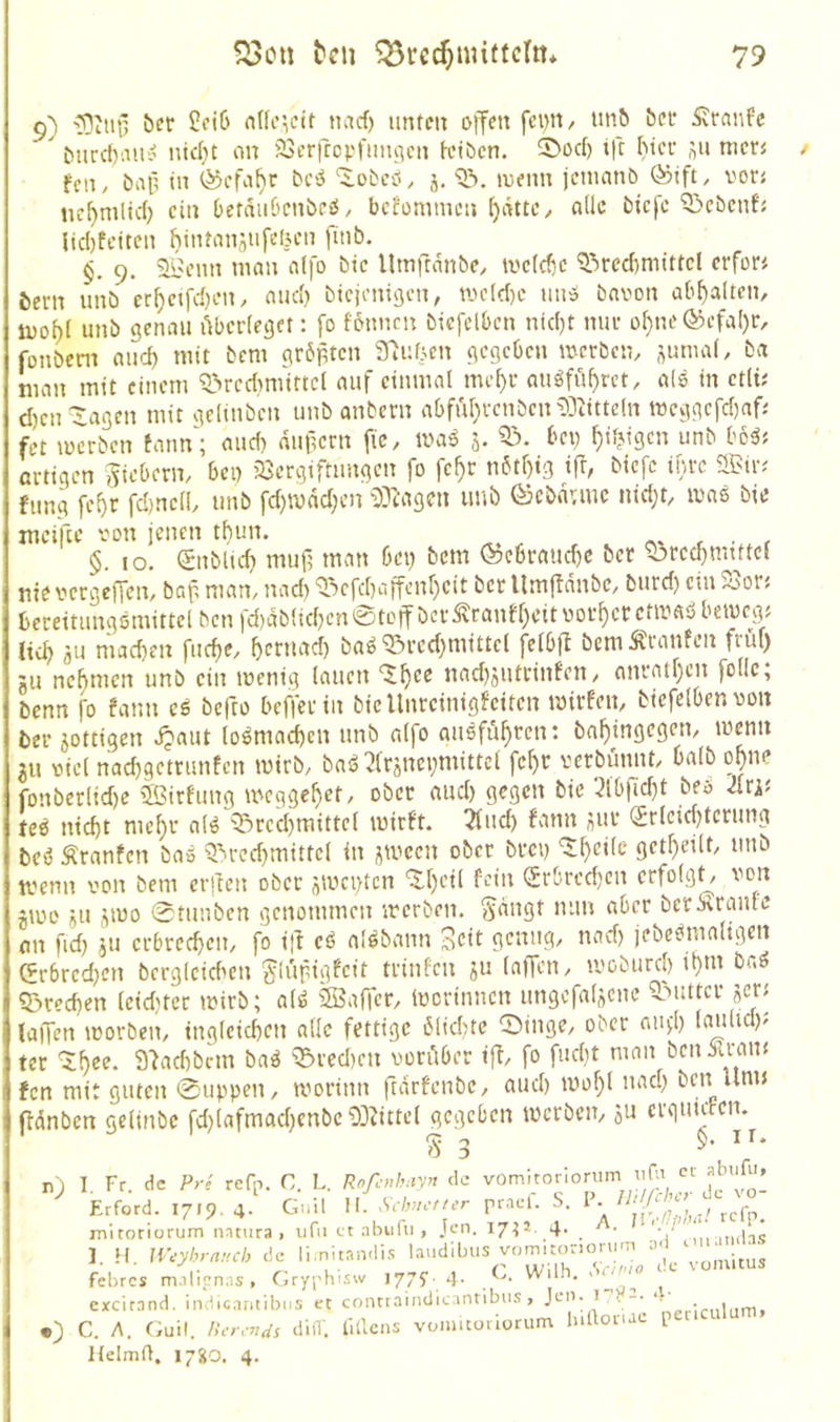9) '!DtiU5 öer feiß nnc',eit naef) imtm offen fci)n, un^ bei* Traufe burcl)aui< nld)t on 23erfccpfmiiicn K’ibcn. ®oc() tfr I)icf men feil/ öap in bciJ “lobcö, j, menn jetnanö ®ift, vor« ncfymlld) ein DefaiiOcnbeO, befommen nüc biefe 5>ebcnf{ lid)tciten hinrnnsufeljen [mb. §. 9. Sl=:enn man nlfo bie Urnftanbe, tvefdie ^^rcd)mittcl erfor« bern unb er^etfdjen, nnd) biejenigen, me(d)c imO bnvon abf)alten, luof)( unb genau Abcdeget: fo fonnen biefelbcn nid)t nui- of}ne ®>efal)r, fonbeni aud) mit bem gr6ptcn S^uf^en gegeben merbem nunud, ba man mit einem Q>rcd>mittc( auf einmal me^c auöföf)rct, als in etlt; d)en^agen mit gelinben unb anbern abful}i-cnben53tittc(n meggcfd}afj fet m'crben tann'; and) dupern fic, ma^ j. bei) ^i^igen unb bo^f ßvtigcn jicberm bei) 23crgtftimgen fo fc^r nbtf)tg ifr, biefe ihtc 2Bin fung fe^r fd)ncll, unb fd)mdd)cn ^:)3tMgcn unb ©cbdunc nid)t, mas bie mciftc 'oon jenen tfiun. t • f §. IO. (Snblic^ muj) man bei) bem (^ebraud)C bet ^rcd)mmcl nie veegeffem baf, man, nad) Q>efd)affenr)cit ber Umjidnbc, burd) ein 23or< beceitungömittel ben fd)dblid)cn 0toff bet ^ranff)eitooi'^ecctmaö betveg; lieb flU niad)en fud)e, ^etnaef) baö^ted)mittcl felbft bemÄtanfen früi) ju nefmien unb ein menig lauen X^ec nad)jiiteinfcn, ontatr)cn follc; benn fo fann es befto beffetin biellnrcinigfeitcn mivfen, biefelbenvon bet jotttgen ^aut loSmad)cn unb alfo auSfü^ren: bn^ingegen, memt in uiel naebgettunfen mirb, baS2(rönei)niittcl fc^r verbünnt, halb ohne fonberlid)e SBirfung meggebet, ober aud) gegen bie 3lbfid)t beö Jlw feS nicht mebt als 'Srcd)mittel mirft. 2fud) fann nUt (£rleid)tetung beS Äranfen baS 5^tcd)mittel in ^meen ober btei) ‘Slbeilc getbeilt, unb tvenn von bem etften ober nivci)tcn ‘5:bcil fein Srbrcd)en erfolgt von jioe 5U jmo 0tunben genommen irerben. ^dngt mm aber berxranle mi fid) iu etbreeben, fo tft eS alSbann ^ett genug, nad) jebesmaligen Grbrecben berglcid'cn glupigfeit ttinfen ju lalTen, ii'oburcl) ibni br.S «Brechen leid)ter mirb; alS ®a(Tcr, Ivcrinncn ungefaljciic 5>uttcr jer; laffen morben, ingleichen alle fettige blichtc 0inge, ober aui;!) laulid); ter 9'^achbcm baS ^^tedien vorAber iff, fo fud)t man beinu-auf fen mit guten 0uppen, morinn ftdrfenbe, auch mobl nad) ben unn ffdnben gelinbc fd)lafmad)cnbe93?ittel gegeben merbem ju crginden. ^ ir. n) I. Fr. de Pre refp. C. L. Rofc>,!,:ry>t de l/, L,. KOicnn^t-yn ws- v vjm» , 1 hrford. 1719. 4. Guil H. Schu-tur prael. S. mitoriorum natura, ufii ct nbufu , Jen. 17^1. 4. ■ ,,niäs 1. H. JVeyhrntub de li.nltandi.«: laudibus yomitoriorum ‘ ^ febres m.ilicn:is, Gryphi.sw 1775' 4- excirand. indlc.intibns et contraindicantibus, Jen. i p-. . , •) C. A. (iuil. Her.-nds difl'. 1'iHcns vonmoviuriim luaonae p t Helmfl. 1720. 4.