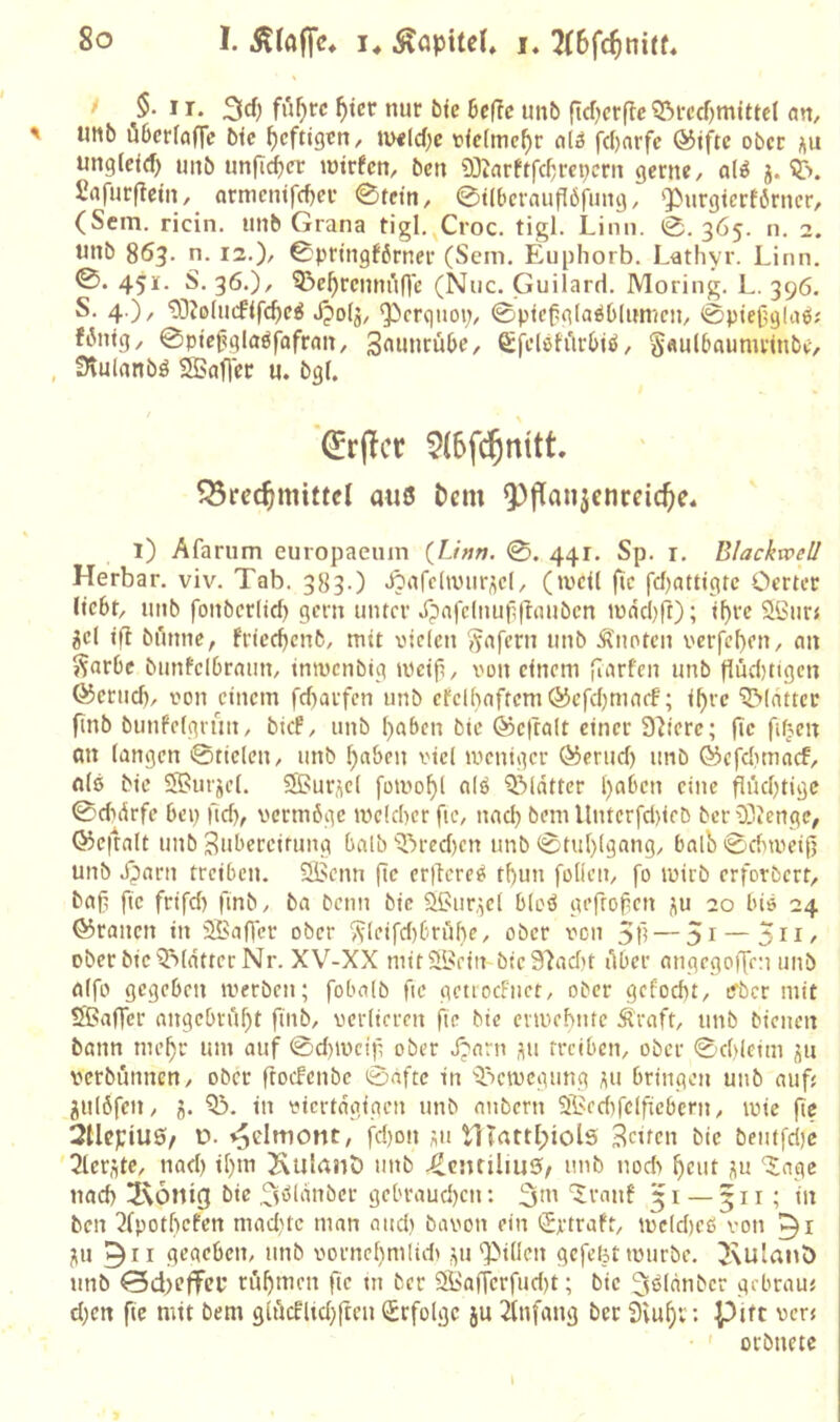 * I- 3rf) ^tcr nur bie heüe unb fldjcrfte ?5rcd)mittd an, Utib öGcrfafle bte heftigen, uxlc(;c viefme^r alö fd)nrfc ®iftc ober i\u unglc<(f) unb unflc^cr intrfcn, ben «OJarftfef^m^ern gerne, ali j. Safurftein, ormenifefjer 0tetn, 0t(bcraufI6fung, ‘Purgiertörncr, (Sem. ricin. unb Grana tigl.^Croc. tigl. Linii. 0.365. n. 2. unb 863. n. 12.), 0prtngf6rner (Sem. Eiiphorb. Lathyi’. Linn. 0. 451. S. 36.), 5?e^rcmn'in'c (Niic. Guilard. Moring. L. 396. S. 4.), ^Johnfifc^eg Jjolg, Q^crguoi;, 0p<e^g(aö6(im(cn, 0ptej3gla6; fiMng, 0ptc^glaöfofran, S^uurube, Sfelöfiirbtö, S«ul5numrinbe, , SHulanbö SBafler u. bgf. ^rflcr Brechmittel a«6 Dem Q[)flanjenceiche* 1) Afarum europaeum {Linn. 0. 441. Sp. r. Blackvoeü Herbar. viv. Tab. 383.) ^afdtvur^cl, (tvcU jtc fef^attigte Oerter liebt, unb fonbcr(tcf) gern unter Xpafdnu|l(taubcn »üädjft); if>rc Sßur« jd ifl bunne, fricd)cnfc, mit vielen (^afern unb knoten verfemen, an ??arbe bnnfelbrann, inivcnbig mdp, von einem flarf'cn unb flüd)tigcn föcrud), von einem fd)arfcn unb etclbaftcmöicfcbmacf; i^rc Blatter ftnb bunfdgnnt, bief, unb ()abcn bie ©eftalt einer Spiere; (tc fiben an langen 0tielen, unb l;abcn viel meniger ^erud) unb ©efebmaef, nl6 bie Sßurjd. Sßur^cl fomo^l nlö ^Matter l}aben eine flüebtige 0didrfc bei) ficb, vermöge mdd)er (le, nad) bem Unterfd)teb ber 93icnge, 03c|talt unb Bubercirung halb'?)red)cn unb 0tul)lgang, balb0dnvei|j unb dparn treiben. SBcnn fic er|Tere^ tf)un foticu, fo ivirb erforbert, baf) fic frifd) finb, ba beim bie S^ur.^el bloö gefrofen p 20 bie 24 ©rauen in 3Baffer ober ^leifd)6rölie, ober von 5f! — 5i — 3H/ ober bicQMdtterNr. XV-XX mitSIßein btc97adit Aber angegoiXen unb aifo gegeben iverbeu; fobalb fic getiocfnet, ober gefoebt, ifbcr mit Sßaffcr angcbrA^t ftnb, verlieren fte bie ermefmte Äraft, unb bienen bann me^r um auf 0d)tvcifi ober Jjarn ,^11 treiben, ober 0d)leim üu verbunnen, ober ftoefenbe 0aftc in ''Jictvcgung i^u bringen unb aufj gulöfen, j. 03. in viertägigen unb anbern Oßedifdficbcrn, ivie fie 2tlcpiu0/ ü. »^elmont, fd)on ;;u HTnttl;iols Beiten bie beutfdjc Olcrütc, nad) il)ni XulnnD unb XLcnrüiuS/ unb nod> fieut j|u 'Jage nad) Hxönig bie Xtöldnber gebraud)cn: ^ui '5rnnf 51 — 511; in ben 2lpotl)cfen mad)tc man and) bavon ein «Sptraft, mdd)eß von ;iu 9ir gegeben, unb vornd)nilidi .yi ‘Pillen gcfeljt mürbe. 2\ulanö unb ©d)cffcp rühmen fie tu ber 9öa(Terfud)t; bie ^i^ldnber gebraut d)en fic mit bem 9lucflid)fteu (Erfolge ju 2tnfang bet Siu^i: Pift ver« • ' orbnete