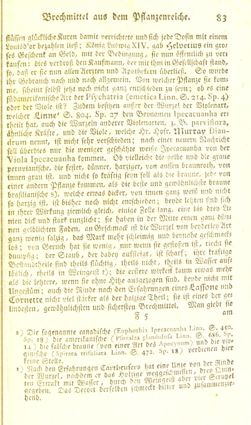 flölKH ^hu'!(icf?e^uren bnmtt i'errtd)fctc uitbfTcf) jebc^ofiit mit einem üoiitöö’or Oejahirn licf^; Ä6ni^^ XIV. inii> >jclüemi9 ein gto; fc^ ®e[d)enf nn ©clb, mit ^cv '3^e^iIumng, fic mm öffentlich »n v'ert fanfen: hic6 verbroil ijenÄnnfmann, hevnutii)min®cfe(lf(haft fianb, fp, ban Cf ffc nun cillen'ilerjten nnb Jlppthcfevn ubei-Iicf?. 0o iinu'bc if)i- ö’cbrand) und) unb n^id) aüßcmcin. aStm meld)cr'Pffanje fie fpnif me, fd}cint fcU'ff jef?t ned) nid)t jmn.i ent)d}iebcn ju fenn; ob cö eine fübvmuTifnnird}c2lvt ber Pfychatria (emctica Linn. ©. 214. Sp. 4) ober ber ^Biolc iff? 3nöeni bcfüjcn ontier ber ?l'3ur;,c! ber SSiolenart, iveld)ct ^tnne' ©. 804* Sp. 27 ben *iöei)iumu'n !i)ecacuanha er? tbcilt ^nt, oud) bic SBurücln nnberer 23iolennrtcn, 5. parviflora, abnlid)c Ärdftc, nnb bic SSioIc, U)c(d)c J?r. J;ofr. Hiurrav IJian- drum nennt, iff nidjt fci)r vcrfdiieben; nnd> einer nenern 3Xu-l}rid)t feil übcrbics nur bie meniacr gcfcbr.fete meipe ^pecnaiemba von ber X' iola Ipccacuanha fonunen. Ob vicilcicbt bie pelbc nnb bic greine oevnvianifche, bic feffer, bönncr, ^nrffger, von auffen brnnnrotb, von innen gran tfr, unb nid)t fo frnftig feim foK alo bic braune,^ jeb'' von einer anbern 'Ppanje fommen, a(ö bic beffe unb gcm6hnlid)ftc braune 6raff(ianifd)c s), meiere etmaä bicE'cr, von innen ganj mcip unb nicht fo harjig iff, iff bisJ^er nod) nid)t cntfd)ieben; bepbe Id^tcu ff,nb jid> in ihrer'aöirfuug jicmlid) g(cid), einige 3oüc lang, eine bio bren iv nien bief unb ffnre nupffidit; fic ^aben in ber 33iittc einen gauÄ bum neu gclblichten ^aben, anÖcfd^macE iff bic^uvjcl von bei)bcrlcn 2lvt ganä'iucnig faijig, bnö 33^arf me^r [d}lcimig unb bemiahc geff.miacfj icö; von ©crucl) i)at fic menig, nur menn fie geffoffen ijt, rieegt |ie bumpfig; ber ©taub, ber babep cufffeigt, iff fd)arf; ipre frafttge ^.bcfran'btheile finb theilö ffudjtig, fheilo nid)t, t[}d(ö iu 5b.Hi|ier au(^ I6e!id), theilö in 'Beingriff t); bie ciffcrc mirfcit faum ctiuaö mcl)r nlo bie leötcre, menn ffc o^nc i?ib.e miöge^ogen finb, benbe nicht mit llngeffüm- mid) bic fniiibe und) ben ^-rfahrungen cine^^rtlionc nnö (Toniettc nid)t viel ffärfer als ber hoUige ^f)cil; fie iff cuicö oer g« linöcffcn, gcm6f)nUd;ffcn unb fidjcrftcn Brechmittel. 3Jcnn gicbf s) Die fogenannte canabifd)C r^nphorbiri Ipecaciunha bm . Sp. .8 ) bic amcnfanifd)C (m'or.alea pUmlulofa L.nn ®: ^ ^^3 la ) bie falfihe braune rpon einer Jrt beä i,jcc ginifff'C C Spiraea trifoliata Linn. ©. 472. Sp. 18^ feine Cgtelle. n«,., «nn ber gilinbc t) yfad) ben Crrfahningen Cm-tbciifevo ‘’‘”f£Xn! bren Sinn' ber ffiurtel, naebbem er bnö cml^nnH'f aber vier @crupcl ten (i-nraft mit Baffer, bnvd> ^'7’ ’J?, ‘^ iifuiuncnjie- gegeben. X)ccoct bcrfclbcn id)mccft bittet um iumu. henb.