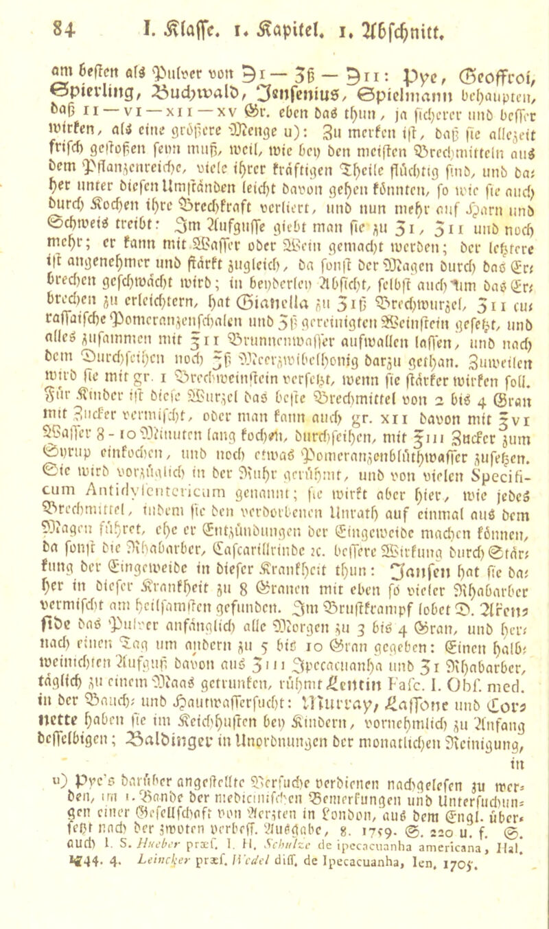 8-1. I. 5\la|fc. !♦ Kapitel, i, 6ef!en a\i ')>ii(^cr von — 5ß — 9rr: pyc, 0coffroi, öpievling, ^ud;ivalC>, ^«nfcinuS/ ©piclnmnn L'cf)inipti’ii, fcaMi —VI —XII—XV ®v. eben 5aö t^im, jo ficl)cm- iinö bcfTrr ivirfen, ali ctiie grbilcrc •>3}2cit9e u); 3ii mcifcn i|l, boß fic fl((c3eit frifef) gc|loj;cn fenn man, »veil, tvic bei) ben nictflcn ^reduiuttcln oiii bem 'Pffan^em-eirf)e, viele i^rcr frnftaien ^t^cile fliiebttg {wt, mib ba; ^ec unter btefen Um|tctnöen (cicf)t bavon ge^cn fbnnteu/ fo tote fie niid) biird) Äod)en i^re ^rccf)frnft verliert, unb nun nie^r oiif Xporn unb 0(JtveiO treibt: ^lufgulTe giebt man fic 5i, 5n unb noef) tnepr; er fann mit SBaffer ober ^it-iein gcmad)t lueröen; ber le^tere i|t angenehmer unb fidrft 5iigleid), ba fon|l bcrOJJagen burd) bao (£r< bred)en gefd)mdcf)t ivirb; in benberleii ?lbficbt, felbft and)lim baö(£n bred)en 511 er(eid)tern, h<it ©iaticlla «u 5iß ^red)tt)uräel, 5n cu< raflaifd)c^omeran,\et^fd)alcn unb 5f'gereinigten 5Seinftetn gefefjt, unb nlleö ^iifammen mit 3 n 'iönmnenmnlTer aiiftvallen Iaf)en, unb nad) bem 0urd)feihcn nod) 3p '3.''iccrnivibet[)onig bar^u getl}an. Suiveilen nmb de mit gr. i ^’ircd'ivcindcin verfei^t, ivenn fic (iärfer tvirfen foH. ^ur .tmber ift biefe öi>ur,;el bas befte Qiredimittel von 2 biö 4 @ran mit 3iicf'er vcrmi|d)t, ober man fnnn and) gr. xii bavon mit jvr SßalTcr 8- ioC)3'duutrn lang fod)sm, burd)feil)en, mit 3111 SncFet jum 0i)rup cinfüd)cn, unb nod) etivaß 'Pomeran,ienb[dthmafTcr ;;ufehen. ©ie ivirb vor,\ualtd) tu ber ^^ii^r gmihuit, unb von vielen Specifi- cuni Antirlylentcriciim geuaiiiit; |ie ivirft aber f)ier, tvie jebeä 5^red)mutel, tubeni (le ben verborbeueu llnratf) auf einmal auö bem ?3?ageii fa.^ret, cf)c er (Jnt,i,imbuugeu ber (Singeiveibe mndicn fönnen, ba fond bte '■)ibabarbcr, (£afcarillriubc 2c. beiTere 2lNtrfima biird)@tdr; fang ber (£ingciveibc in biefer .«raiifheit thun: ^rtiifen pat de baj her in biefer Äranfheit ja 8 «Kranen mit eben fo vieler ^nhabarber vermifdit am hctlfamden gefiaiben. ^m Q3radframpf lobet 0. 2lrcnj ftöc baö '))ulver anfdnglid) alle borgen na 3 biö 4 ®ran, unb der/ nad) einen 'iog am aiibern ;;a 5 biß 10 @rnn gegeben: (ginen halb^ tveinid)ren 3lufgad bavon auß 5in 3pecacaanl)a unb 5i 9U)abarbcr, täglich ^u einem'33iaaß getränten, ral)mf <Pci)tin Falc. I. Obf. nied. in ber Q3aad); unb J?autiva|Tcrfad)t: lUiU’l'ay, J^atfofK unb c£oi'j nette haben de im ^eidihaften bei) Äiabern, voriiehmlid) ^u 'Einfang bcffcibigen; iöalbitigei- in Unorbnungen ber monatltchcn Dieinigung, in u) Pyes ban'tber angeftellte cnerfadie verbienen nad^gelefen ju mer» ben, irn i.Q3anbe ber niebicimfeben Q5enierfungea unb Untcrriidians gen einer ©efcUfdiaft von ■Jiernen in l.'onbün,'auß bera (jngl. über« )cpr nnd) ber jivotrn lUTbeff. illußgnbe, g. 17^9. 220 u. d 0. aud) 1. S. Hucbi’r prxl. 1. II. Schulze eie ipecacuanha americana, Hai.