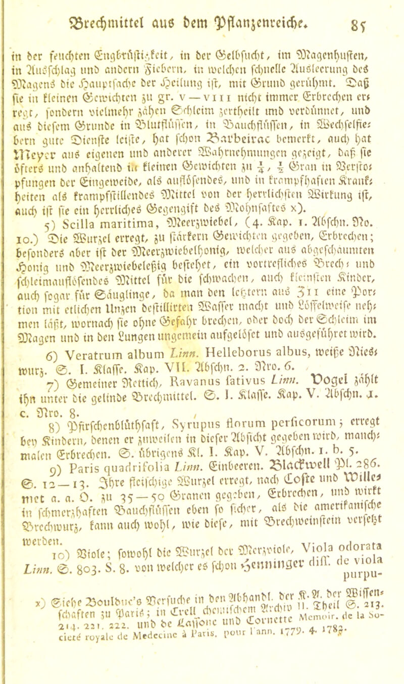 ^i-ec^mittel aus t>cm ‘3)tTanjcnreicf>e* 8V tn ber fi?iicf)tcn in bcr ®cU'fud)t, tm '^Dia^cnbujTciv in 2lui’jd)lak] imb ßtiöcrn JicOcni, in u)ck()cn fd)iicnc 2lu6lccnmf! bei ®agcn'3 bic J?aiiptfad>c bec X^cilimij ifr, mit (^nmb o;ctu()nu. fic in flcincn ®cand)tcn jii gr. v —viii ntd)t immer (Erbredjen er» reo.C/ fonbern viclmebr üii^cn 0d)lcim ^ertbcilt imb vcrbimnct, unb btefem (^nmbc in ^’jlutflufrcn/ in ^ßiid)flniTcn/ in Siied)felfic; bern 9utc Sicnfic IciftC/ I)ßt fd)on 23ni*bcirac bemerft, oud) i)ßt lltcycr aii^ eigenen imb nnbeter 5Saf)nie^mimc,cn gezeigt, bn^ fic bftcrö unb imb<i(tcnb in fleittcn ©emiducn ^n |^ ©ran tn %rfroJ pfiingen ber Singemeibc, a('5 anflofenbee, unb in frompfbafien Ärmif« I)ettcn a(ö frampfrcidcnöc^ ?i3iittel i'on ber ()ecrltd'ftcn aBirhmg ift, find) ift fic ein ^errlidjcs ©egengift beö r)3iOl)nfaftc6 x). 5) Scilla maritima, 'DDJcerjmicbcl, (4. Äap. 1. 3tbfd)n. S'Jo. IO.) 5>ic 53?ur,^el erregt, ju ftarfern ©eu'id}ten gegeben, <2:rbrcd)en; befonberö aber ift ber ?i)ieeräiincbel^onig, mcldier nuö abgcfcbmimten ,^ontg nnb ^^^^cerjiinebele^ig bcfter)et, ein vortrcflidicß ^-^xcebi nnb fd}leimanfl6fcnbc6 9]^ittel für bie fd)it'ad)en, and) fternften Äinber, öud) fogar für 0duglinge, ba man ben (ebtern nnß 3ii eine «Por< tion mit ctltd)cn lln,;^cn beftiflirten SSJaffer mad)t unb l]üire|metfe nef); men (dpt, mormtd) |ie o^ne©cfaf)r bred)en, ober bod) ber0d)leim im 33tagen nnb in ben ßnngen ungemein aufgelbfet unb aiißgelu(}rcnuirb. 6) Veratrum album Linn. Helleborus albus, meiße ^Oiießf nnira. 0. I. klaffe. ÄöP- VU. 7lbfd)n. 2. 3h'0. 6. _ 7) ©emetner 3httid), Ravanus fativus Lim. uogcl jnl)lt i^n unter bie gelinbe Q^red)nuttel. 0. 1- ^Rlßfle. 5lap. V. -2lbfci}n. j. c. STlro. 8> Ir,. 8) ‘Pfirfdtenblut^faft, Syrupus flnrum perficorum j erregt ben Sünbern, benen er ^mnctlcn in biefer 2fbfid)t gegeben voirb, rnand)« malen (Jrbredien. 0. i'ibrigonß 5v(. I. Änp. V, 2(bfd)n. i* 5* 9) Paris quadrifolia Linn. ©nbeeren. 'P*' 0. 12 — ig. ficifd)ige Sliurjel erregt, nad) doftc unb riet a. n. b. üu ^5 — 50 ©rnnen gegeben, Qrcbredicn, unb wirft in fd)mcr,il)aften '3>aud)f[uffcn eben fo ftd)cr, n(ß bie amertfantfd)C ^rednnurä, fann and) wol}(, wie btefe, mit ‘l2>ced)Wein|tem verfeljt 3Siote; fowof>( bie ®nr^e( ber ®cr,^vtol*', Lhm. 0. 803. S. 8. von Weidner cö fd)on »^cnmnflcv dill. _ purpu- x) ©iebe 23ouIbnc’6 93crfudie iTl’bed @'213* cicie royak de Medec.ae i Par.s. pour 1 ann. i 4- *78r
