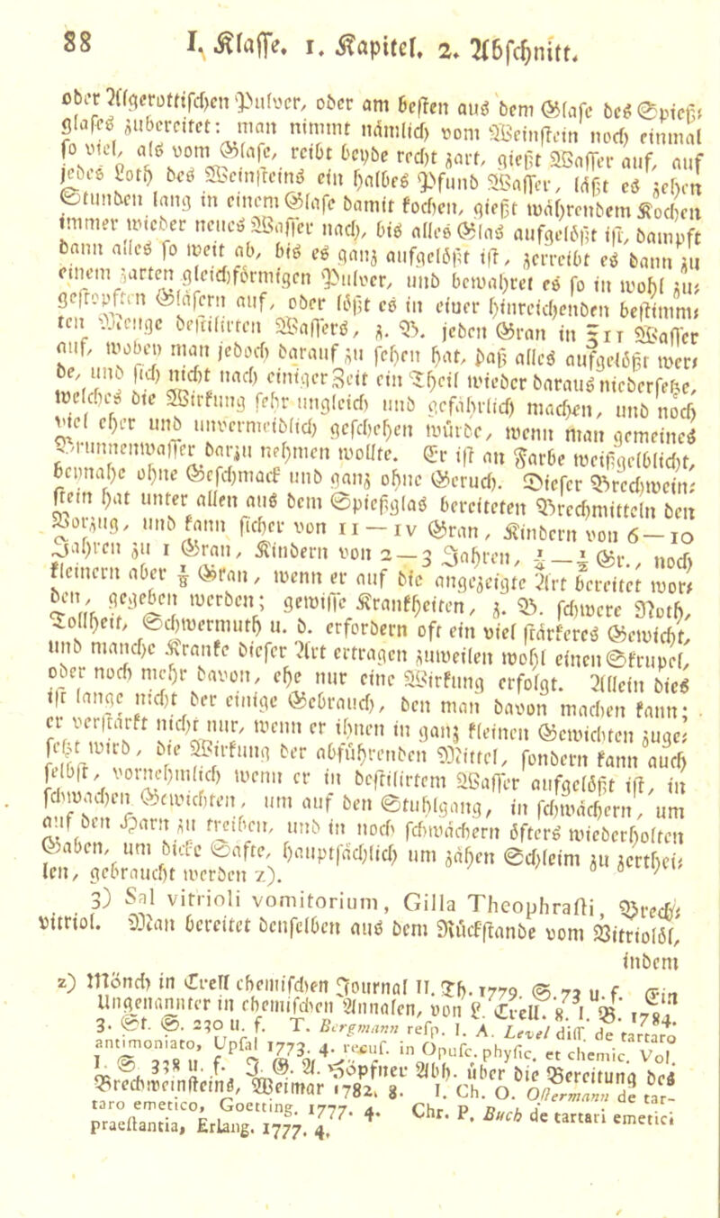 I. ^faiTe. u ÄapUcK 2. 3(6fc5nitt, obi-tW(^et-ütttrd)cir)>i.focr, ober am befien auö bem @fnfc bc^0ptcr> glaN ÄUberctfct: man nimmt ndmlid) «om QBcinflcin nod) einmal Föi6 2ot^ beö Sbemttemi? ein f)a(bfg'3>funb SBnfycr, Mf3t eö Jcbetl 0timbcn lang in einem @(afc bamit fod)cm gieft mäf)renbcm Äod)m immer mieur netic^ usaficr nad;, btö alles (^(aö aufgelbpt i|T, bampft bann ailes fo «b/ biö eö gau5 aiifgclöfu i|T, i^crrcibt e^ bann iu einem ^art^ glctd)f6rmtgen '|>uloer, imb bcmal^rei es fo in ii'ohl ;iu gefropften ö^lafcrn auf. ober li3fjt ce in etuer r)iureid)cnöen be|limm< ten O^teuge beitidrten aBaOerU. jeben Ö5ran in - it aBaffer mif. mobe» man jebod) barauf ^u fcl)rn fmt. bai? ndeö aufgcl6fr mcri lind) emtgcrScit ein ?f)eil mieber barauö nieberfe^e, tne diis ötc aötrfung febr ung(eid) unb gefihrlid) mad)en, unb nod) jne ef)er unb unoermeiblid) gefd)e^en mürbe, menn man gemeine^ ..n unncnmaiTer bai-iu nel)tnen moüte. e:r i|l an ^ar6e meifge(6lid)t, bcimafjc of)uc fecfd)macf unb gan^ ohne öSerud). liefet 'Rrcd)meitr nein ^at unter allen auö bem ©piefglaö bereiteten QVecfmiittcln beit ^or^ug. unb fann ficber von ii-iv $5ran, ijinbern von 6-10 ^al)ien ju i ®ran. Äinbcrn von 2 — 3 3nl)i‘en. i C^r nnif» flemern aber | (^rau, menn er auf bic ange^cigte 5lrt bereitet mor^ ^ollbeit. @d)mermutb u. b. erforbern oft ein viel frarfere^ ©emiebt. unb mand)e Ämufe bicfcr 2lrt ertragen ^umeilen mof)l einen ©frupel. ober nod) mehr bavon, cbe nur eine SBirfung erfolgt. 3((lcin bic« t(c lange md)t ber einige ®ebraud). ben man bavon madien fann; . er yerltarft lucbMiur. menn er ibnen in ganj fleinen ©emiduen jugc' fe^ mtrb, bte SBirfung ber abfubrenben 9]?ittcl. fonbern fann aueb filbt, voinebm(td) menn er m beftilirtcm Sßaf]er aufgclöft iff. in a.ifbut Jparn^u mtben, unb in nod' fdnvddiern öfter« micbcrbolten 0)aben. um btac ©afte. b'iuptfdd)lid) um ^dben 0d)leim ju ^ertbei^ len. gebraud)t merben z). a 3) Sal vitrioli vomitorium, Gilla TheophraÜi, a>rec&j vtmol. aDtan bereitet bcnfclbcn mi« bem DUicfflanbc vom 23itrioIöl. inbem z) npnd) in 'Trefl cbemifdien nounial li. Jb-1779 0 73 u f (Pin Ungenamuer in ebetiiidiicn 3lnnalcn. von 2 Cvell / i S»’ i-rVf 3. ©t. 2?o U. f. T. refp. L A lZ) dUT SVJr J' an.^.on.aeo Upf. ,,,3 , in Op.fc. phygc:%^cL^‘r vÖ,! (ti a '^'^Pf'ien 2lbl). Uber bie iSereituna be4 ‘?recb.vein(temö. SBeitnar ,782. 8- i. Ch. o. o/T?/™ 22 tar- taro emecico, Gocttin? 1777 .. rhr v d l pradlancia. Erlang. 1777. 4^