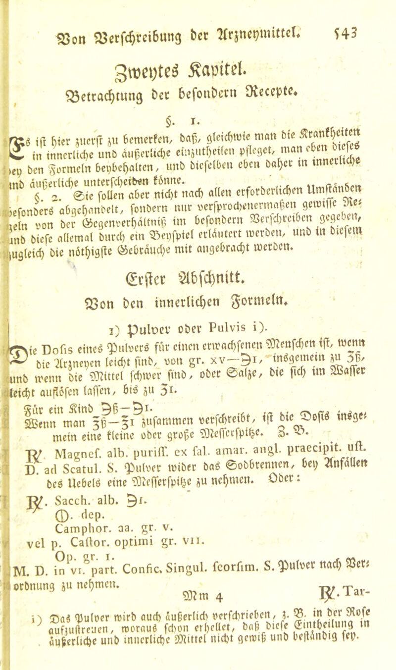 ^oti ?öcrfc^rei6ung ber ^(rsnctjmittcU 545 3wci)te^ Kapitel. ^Scttfl^tung bcc bcfonbccti Oveccptc* §. I. tft f)tcr sucifr ju 6emcrfcn, baf,. 9tcic{)tvic man btc in inncrtUc unb äiulcvUd)e einjutr)ci(cn nian oben ucfcö i,ep bcn ‘Formeln benbe^aiten, unb btcfdbcn eben ba^cf tn mnccltdjc ■ S/nud, allen crforbe'rHcbon Umftdnben ^efonberö abgc^anbelt, fonbern niic veffP^-o^HMicrmaf,en gcimffc nein von bei* l^cgonver^dltnii? tm befonbern 5Berfd)vctbcn /unb biefe allemal burd) ein 5^ci)fpiel erlc^utert merben, unb tn bicfciu «iUäteic^ bie nöt^igflc &Mnd)c mit angebracht werben. (jejiee ^2lbfd)nitt. 5^on bcn innerlichen gormeln» I 3) pulüCV Ober Pulvis i). :ifr\ic Dofis eiltet ^ulvcrö für einen envad)feucn 9}teufd)ett tfl, w^nit bic ^Irjncven leid)t finb/ von gr. xv— wnb wenn bic i)}iittet [d)wer fmb/ ober ©alje, bte fid) un SBaffer r|^eid)t auflbfen lafTett/ biö ju 5i. I ißfimmln gP-jMufanimen verfebreibt, i(! bic ©oft^ m^ge« mein eine fleinc ober gro^e 0DJe(Tcifpi§e* s* I TV Magnef. alb. purilT. cx fal. amar. angl. praecipit. uft. 3 D. ad Scatul. S. Q[)ulvec wiber baö 0obbrenncn/ bei; Jlnfallett ‘ m Uebclö eine 03iCfTcrfpifec äu nehmen. Ober: f Sacch. alb. . ^ ©• (lep. Camphor. aa. gr. v. || vel p. CaÜor. optiini gr. vn. ÜM. D. i^'vi.%ar(. Confic. Singul. fcorfim. S. ?)ut»« iMct) SS« flortnuns aune^mau ^ r O !Daä Q3uloer tvirb aud) äußerlidi verfd)ricben/ ?. in ^ aufjuftreucn, roorauö fd)on erhellet, baf) biej^c (Emtheilung ^
