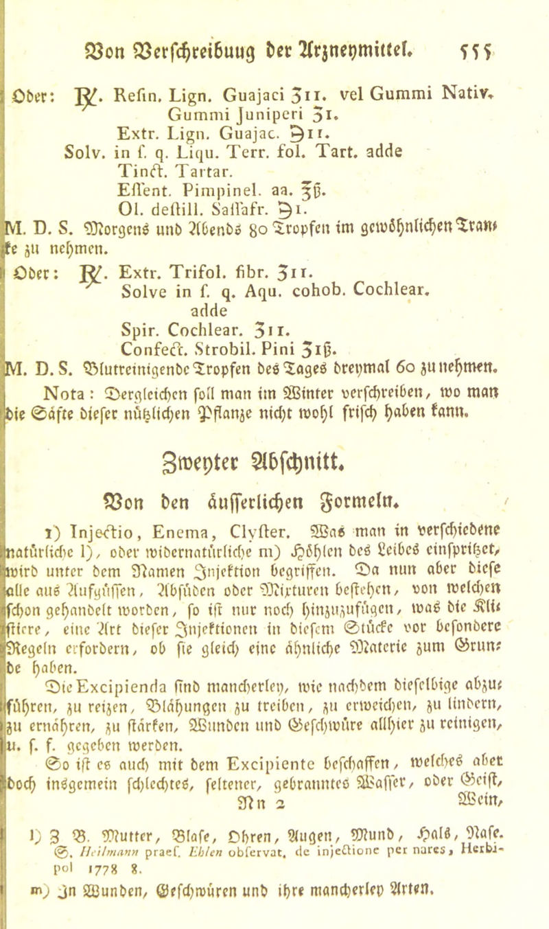 S3on SJcrfc^rciBuug bcr 2(r3iie^mitJef, 555 1 Ober: Refm. Lign. Guajaci5ii* vel Gummi Nativ» Gummi Juniperi Extr. Lign. Guajac. Solv. in f. q. Liqu. Terr. fol. Tart, adde Tin<ft. Tartar. ^ Eflent. Pimpinel. aa. Ol. deftill. S'alVafr. 5^- M. D. S. ^Diorgens unb 3(benbo 8° ’S.ropfcn tm gewöhnlichen jfe ju nehmen. I Ober: ]^. Extr. Trifol. fibr. ^ii. ^ Solve in f. q. Aqu. cohob. Cochlear. adde Spir. Cochlear. 3n» Confeöt. Strobil. Pini 5i<3* M. D. S. ^lutrcintgenbe‘tropfen beä'Jageö brcpmnl 6o junchnwtt. Nota : 2)erglctchcn fo»I man im SSinter vcrfd)i‘ei6cn, wo man bic 0äftc biefee nu|(id;en Q^panje nicht wohl ftifch groepter 5l5fc^nttt ISon ben dujfeclichen 1) TnjecT:io, Enema, Clyfter. Sßa« man in perfchicbenc inatnrlidic 1), ober wibcrnatiirltche m) ijöhlcn bcö üeibeö cinfpri^ctr i'Wirb unter bem Spanien ^njeftion Oegriffen. 25a mm aber biefe 'öüc aii6 ■JUifyün'en, ^Ibfuben ober i)}ttrturcn bcftel)*^*'' wc(d)ett ■fchon gehanbelt worben, fo ift mir nod) hinänflUfiigcn, waö bic 0i< 'flirre, eine ’^lrt biefer ^njeftionen in biefem 0tucfc oor befonbere jSiegeln erforbern, ob fic gleid) eine ähnliche SDlateric jum (^run? bc halben. 2) ieExcipienda ftnb mand)crlei;, wie nad)bem biefclbige abjut iföhren, ;jn reijen, 'iöldhungen ju treiben, ^n crwcid)cn, ju linbern, »ju ernähren, ^u ftdrlen, 2ßnnben unb Ö3efchwüre allhter ju reinigen, fu. f. f. gegeben werben. 00 ift ee aud) mit bem Excipiente befdiaffen, welche^ abet 5hoch insgemein fd)led)tcö, feltencr, gebranntco SBaffer, ober <^eifl, 3t n 3 ^H’in, I 1) 3 95?utter, qsiafe, Dbren, Slugen, OTunb, 9tafe. Heihnann praef. ILhhn obfcrvac, tle injeÜionc per narcSi Herbi-» pol 1778 8. • «n) jn SlBunben, ©efd^würen «nb ihre mandjerlep Sitten.