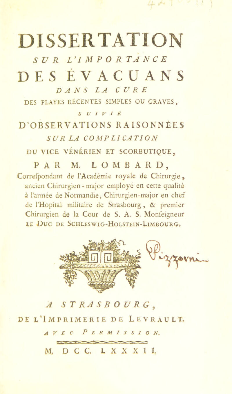 DISSERTATION SUR L’IMPORTANCE DES ÉVACUANS DANS LA CURE DES PLAYES RÉCENTES SIMPLES OU GRAVES , S U l V I E D’OBSERVATIONS RAISONNÉES SUR LA COMP LI CATION DU VICE VÉNÉRIEN ET SCORBUTIQUE, PAR M. LOMBARD, Correfpondant de l’Académie royale de Chirurgie, ancien Chirurgien - major employé en cette qualité à l’armée de Normandie, Chirurgien-major en chef de l’Hôpital militaire de Strasbourg , tk premier Chirurgien de la Cour de S. A. S. Monléigneur LE Duc DE Schleswig-Holstein-Limbourg. A STRASBOURG, DE l’Imprimerie de Levrault. avec Permission, M, D C C. L X X X I 1