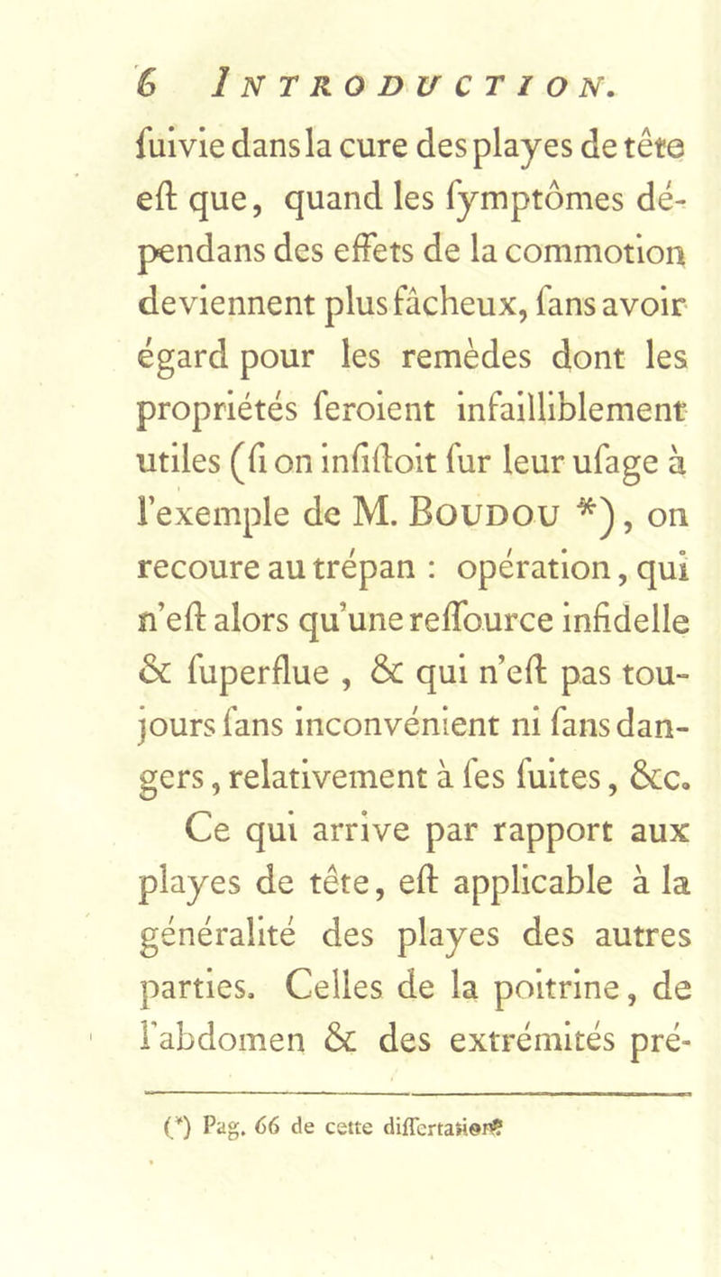 fuivie dans la cure des playes de tête eft que, quand les fymptômes dë- pendans des effets de la commotion deviennent plus fâcheux, fans avoir égard pour les remèdes dont les propriétés ferolent infailliblement utiles (fl on infiftoit fur leur ufage à l’exemple de M. Boudou *), on recoure au trépan : opération, qui n’eft alors qu’une reffource infidelle & fuperflue , & qui n’eft pas tou-= jours fans inconvénient ni fans dan- gers , relativement à fes fuites, &c. Ce qui arrive par rapport aux playes de tête, eft applicable à la généralité des playes des autres parties. Celles de la poitrine, de Fabdomen & des extrémités pré- {*) Pag. 66 de cette diffcrtaridi^