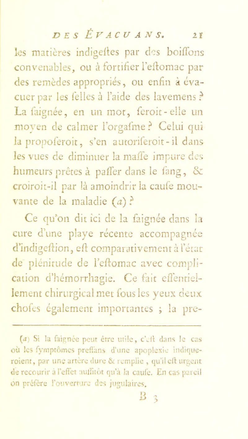 ks matières indigelies par des boiiïbns convenables, ou cà fortifier l’eflomac par des remèdes appropriés, ou enfin à éva- cuer par les felles à l’aide des lavemens ? La faignée, en un mot, feroit-elle un moyen de calmer i’orgafme ? Celui qui la propoferoit, s’en autoriferoit-il dans les vues de diminuer la mafle impure des humeurs prêtes à pafTer dans le f'ang, & croiroit-il par là amoindrir la caufè mou- vante de la maladie (a) ? Ce qu’on dit ici de la faignée dans la cure d’une playe récente accompagnée d’indigeftion, cfl: comparativement à l’étar de plénitude de i’efiomac avec compli- cation d’hémorrhagie. Ce fait eiTentiei- lement chirurgical met fous les yeux deux chofes également importantes ; la pre- {a) Si la faignée peut être utile, dans le cas où les fymptômes prefi'ans d’une apoplexie indique- roient, par une artère dure & remplie , qu’il eli: urgent de recourir à l’effet auffitôt qu’eà la caufe. En cas pareil on préfère l’ouverture des jugulaires.