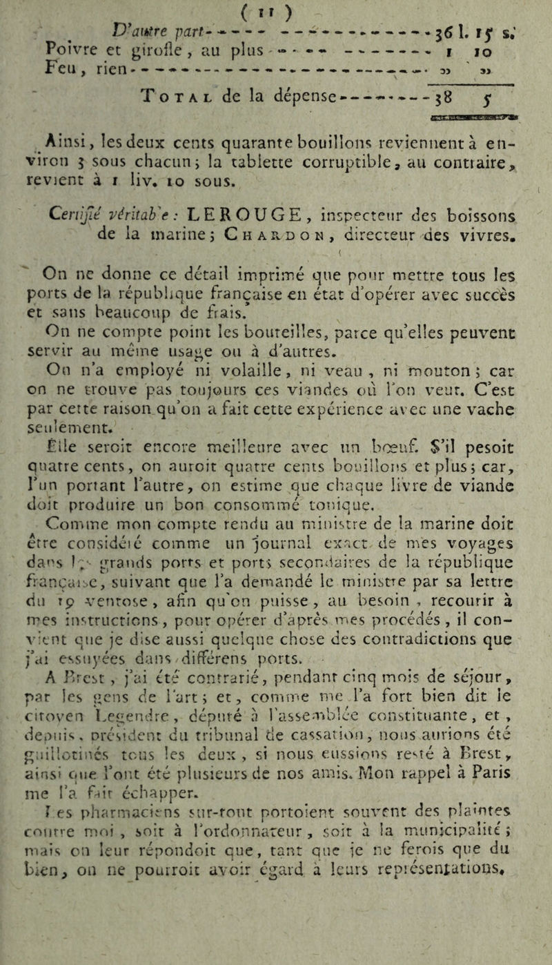 D'autre part-- 3«1. U s.' Poivre et girolle, au plus j 10 Feu, rien — ----- 3> Total de la dépense* $8 5 Ainsi, les deux cents quarante bouillons reviennent à en- viron 5 sous chacun; la tabiette corruptible, au contraire, revient à r liv* 10 sous. Certifié véritab^e : LEROUGE, inspecteur des boissons de la marine; Chardon, directeur des vivres. On ne donne ce détail imprimé que pour mettre tous les ports de la république française en état d'opérer avec succès et sans beaucoup de frais.* On ne compte point les bouteilles, parce qu'elles peuvent servir au même usage ou h d autres. On n’a employé ni volaille, ni veau, ni mouton; car on ne trouve pas toujours ces viandes où Ton veut. C’est par cette raison qu’on a fait cette expérience avec une vache seulement. Elle sercit encore meilleure avec un bœuf. S’il pesait quatre cents, on auroit quatre cents bouillons et plus; car, l’un portant l’autre, on estime que chaque livre de viande doit produire un bon consommé tonique. Comme mon compte rendu au ministre de la marine doit être considéié comme un journal exact de mes voyages dans î;1- grands ports et ports secondaires de la république française, suivant que l’a demandé le ministre par sa lettre du rp ventôse, afin qu'on puisse, au besoin , recourir à mes instructions, pour opérer d’après,mes procédés , il con- vient que je dise aussi quelque chose des contradictions que j’ai essuyées dans différens ports. A Brest , j’ai été contrarié, pendant cinq mois de séjour, par les gens de l'art; et, comme me l’a fort bien dit le citoven Legendre, député h l'assemblée constituante, et, depuis, président du tribunal de cassation, nous aurions été guillotinés tous les deux, si nous eussions re^te à Brest, ainsi que l’ont été plusieurs de nos amis. Mon rappel à Paris me l’a fait échapper. Le s pharmaciens sur-tout portoient souvent des plamtes contre moi, soit à l'ordonnateur, soit à la municipalité ; mais on leur répondoit que, tant que je ne ferois que du bien, on ne pouiroit avoir égard à leurs représentations#