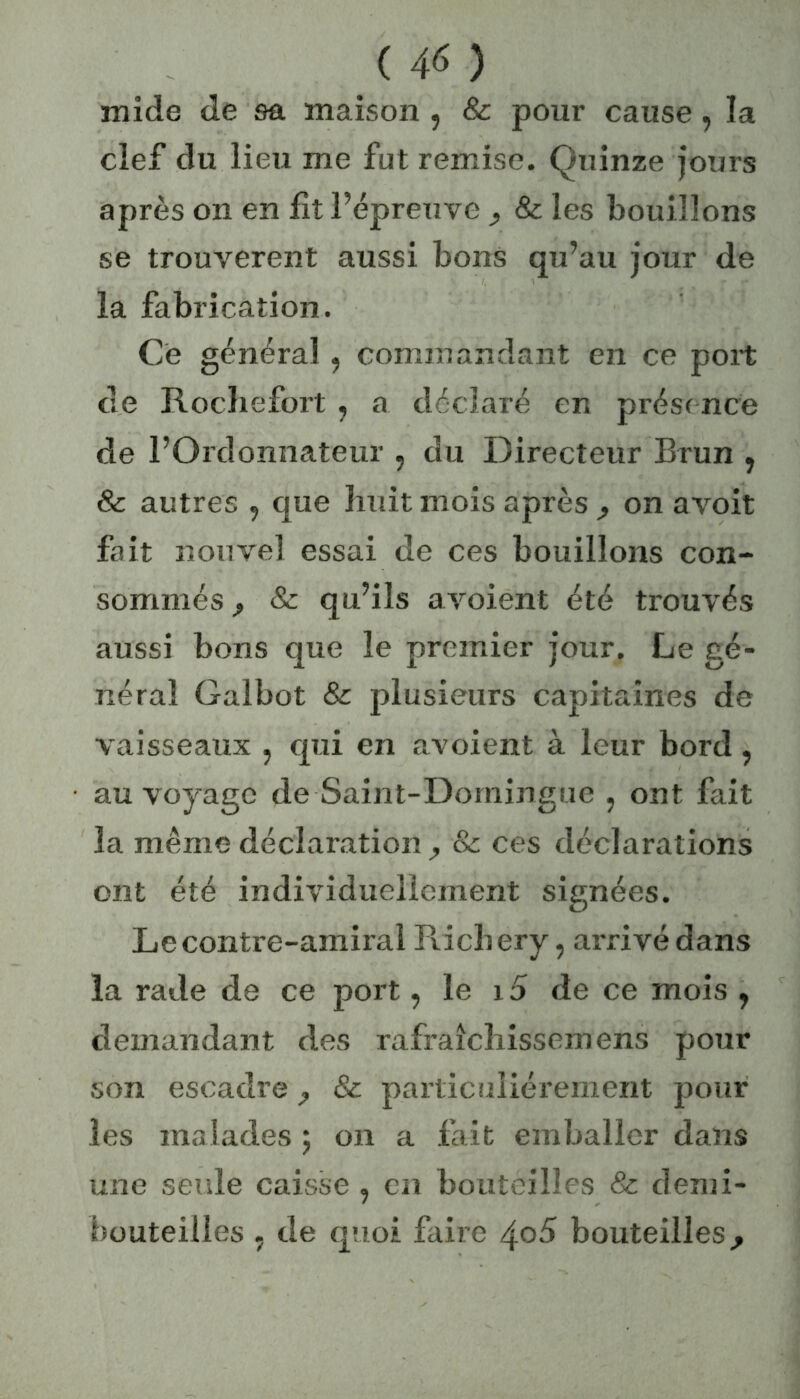 mide de sa maison , & pour cause, la clef du lieu me fut remise. Quinze jours après on en fit l’épreuve , & les bouillons se trouvèrent aussi bons qu’au jour de la fabrication. Ce général, commandant en ce port de Rocliefort , a déclaré en présence de l’Ordonnateur , du Directeur Brun , & autres 5 que huit mois après , on avoit fait nouvel essai de ces bouillons con- sommés f & qu’ils avoient été trouvés aussi bons que le premier jour. Le gé- nérai Galbot & plusieurs capitaines de vaisseaux , qui en avoient à leur bord, au voyage de Saint-Domingue , ont fait la même déclaration & ces déclarations ont été individuellement signées. Le contre-amiral Ricb ery, arrivé dans la rade de ce port, le 15 de ce mois , demandant des rafraîchissemens pour son escadre ^ & particuliérement pour les malades ; on a fait emballer dans une seule caisse ? en bouteilles & demi- bouteilles . de quoi faire 405 bouteilles^