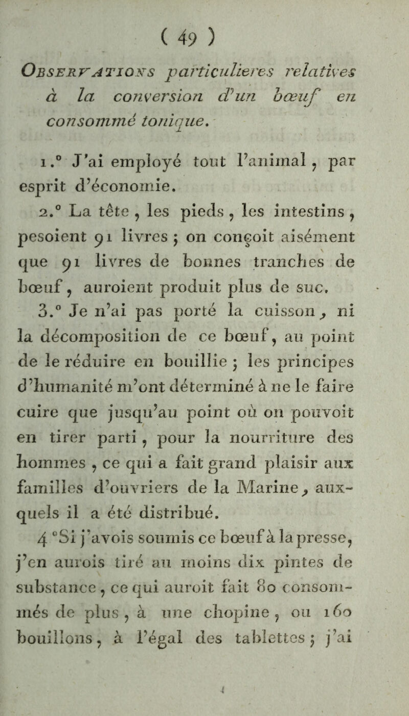 Observatiors particulières relatives à la conversion d’un bœuf en consommé tonique. 1. ° J’ai employé tout l’animal, par esprit d’économie. 2. ° La tête , les pieds , les intestins , pesoient 91 livres $ on conçoit aisément que 91 livres de bonnes tranches de bœuf, auroient produit plus de suc, 3. ° Je n’ai pas porté la cuisson ^ ni la décomposition de ce bœuf, au point de le réduire en bouillie ; les principes d’humanité m’ont déterminé à ne le faire cuire que jusqu’au point où on pouvoit en tirer parti, pour la nourriture des hommes , ce qui a fait grand plaisir aux familles d’ouvriers de la Marine, aux- quels il a été distribué. 4 “Si j’avois soumis ce bœuf à la presse, j’en aurois tiré au moins dix pintes de substance, ce qui auroit fait 80 consom- més de plus, à une chopine, ou 160 bouillons, à l’égal des tablettes 5 j’ai