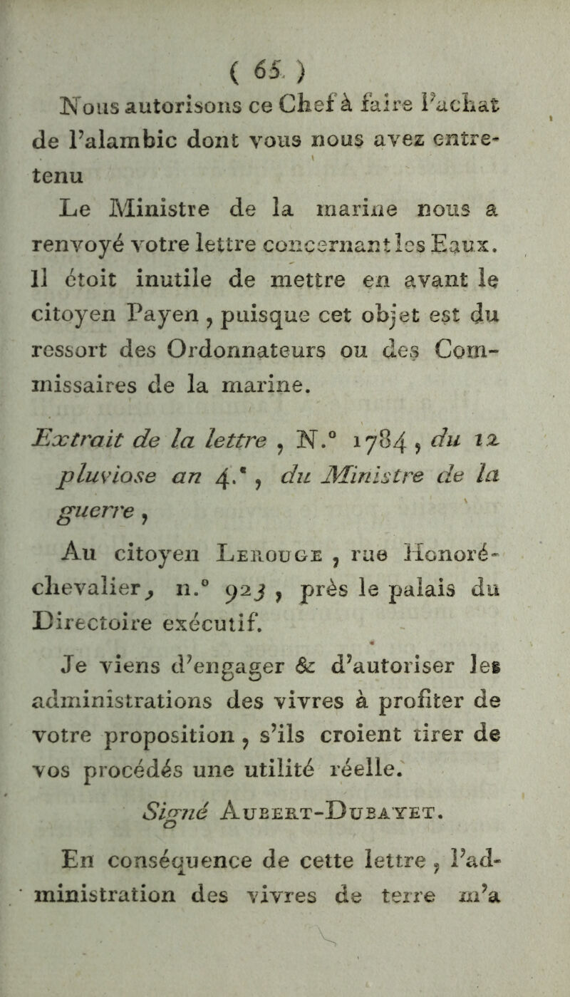 Nous autorisons ce Chef à faire Fâchât de Falambic dont vous nous avez entre- tenu Le Ministre de la marine nous a renvoyé votre lettre concernant les Eaux. Il ctoit inutile de mettre en avant le citoyen Payen , puisque cet objet est du ressort des Ordonnateurs ou des Com- missaires de la marine. Extrait de la lettre , N.° 1784 5 du 12 pluviôse an 4-* > du Ministre de la guerre, Au citoyen Lerouge , rue Honoré - chevalier, n.° 92 j , près le palais du Directoire exécutif. Je viens d’engager & d’autoriser les administrations des vivres à profiter de votre proposition, s’ils croient tirer de vos procédés une utilité réelle. Sirrné Aubert-Dubayet. O En conséquence de cette lettre , l’ad- ministration des vivres de terre m’a