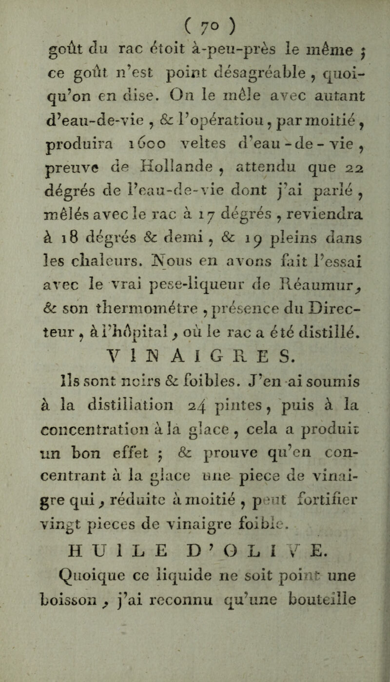 ( 7° ) goût du rac étoit à-peu-près le même $ ce goût n’est point désagréable , quoi- qu’on en dise. On le mêle avec autant d’eau-de-vie , & l’opération, par moitié, produira 1600 veltes d’eau-de-vie, preuve de Hollande , attendu que 2a dégrés de l’eau-de-vie dont j’ai parlé , mêlés avec le rac à 17 dégrés , reviendra à 18 dégrés & demi, & 19 pleins dans les chaleurs. Nous en avons fait l’essai avec le vrai pese-liqueur de Réaummq Sc son thermomètre , présence du Direc- teur , ài’hûpitai} où le rac a été distillé. vin Aigres. Ils sont noirs & foibles. J’en ai soumis à la distillation 24 pintes, puis à la concentration à la glace, cela a produit: un bon effet \ & prouve qu’en con- centrant à la glace une piece de vinai- gre qui f réduite à moitié , p ut fortifier vingt pièces de vinaigre foible. HUILE D ’ G L I vr E. Quoique ce liquide 11e soit point une boisson , j’ai reconnu qu’une bouteille