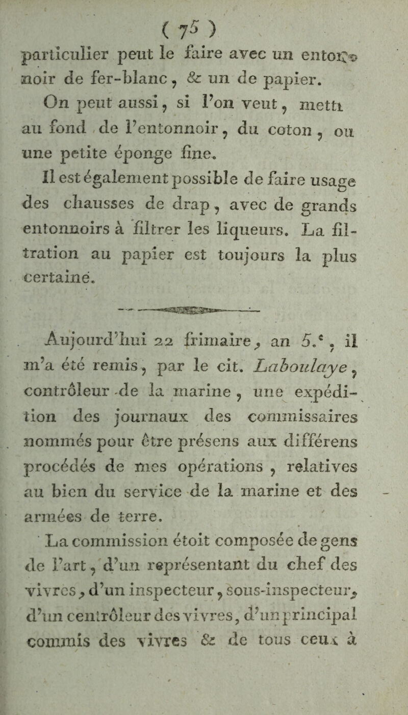 ( 7* > particulier peut le faire avec un entoij© noir de fer-blanc, & un de papier. On peut aussi, si l’on veut, metti au fond de l’entonnoir, du coton , ou une petite éponge fine. Il est également possible défaire usage des chausses de drap, avec de grands entonnoirs à filtrer les liqueurs. La fil- tration au papier est toujours la plus certaine. — — ——-«agSISâs**-*—-—-— Aujourd’hui 22 frimaire^ an 5.e . il m’a été remis, par le cit. Laboulaye, contrôleur -de la marine , une expédi- tion des journaux des commissaires nommés pour être présens aux différens procédés de mes opérations ? relatives au bien du service de la marine et des armées de terre. La commission étoit composée de gens de l’art, d’un représentant du chef des vivres , d’un inspecteur ? sous-inspecteur^ d’un centrôleur des vivres, d’un principal commis des vivres & de tous ceux à