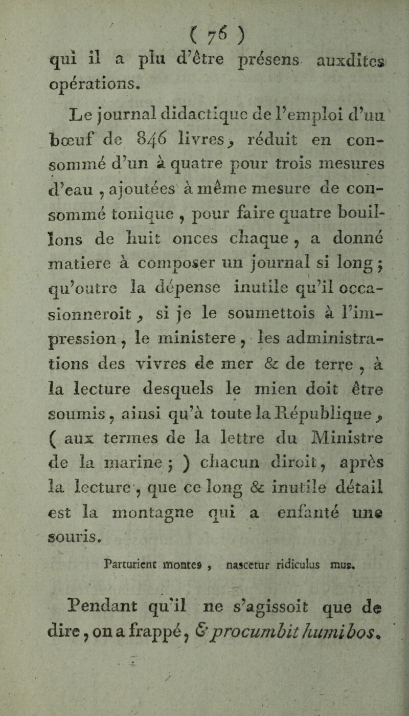 qui il a plu d’être présens auxdites opérations. Le journal didactique de l’emploi d’ail bœuf de 846 livres,, réduit en con- sommé d’un à quatre pour trois mesures d’eau , ajoutées à même mesure de con- sommé tonique , pour faire quatre bouil- lons de liait onces chaque, a donné matière à composer un journal si long j qu’outre la dépense inutile qu’il occa- sionnex-oit ^ si je le soumettois à l’im- pression, le ministère , les administra- tions des vivres de mer & de terre , à la lecture desquels le mien doit être soumis 7 ainsi qu’à toute la République , ( aux termes de la lettre du Ministre de la marine 5 ) chacun dirait ? après la lecture , que ce long & inutile détail est la montagne qui a enfanté une souris. Parturicne montes , nascetur ridiculus mus. Pendant qu'il ne s’agissoit que de dire, on a frappé ; &procumbit humi bos*