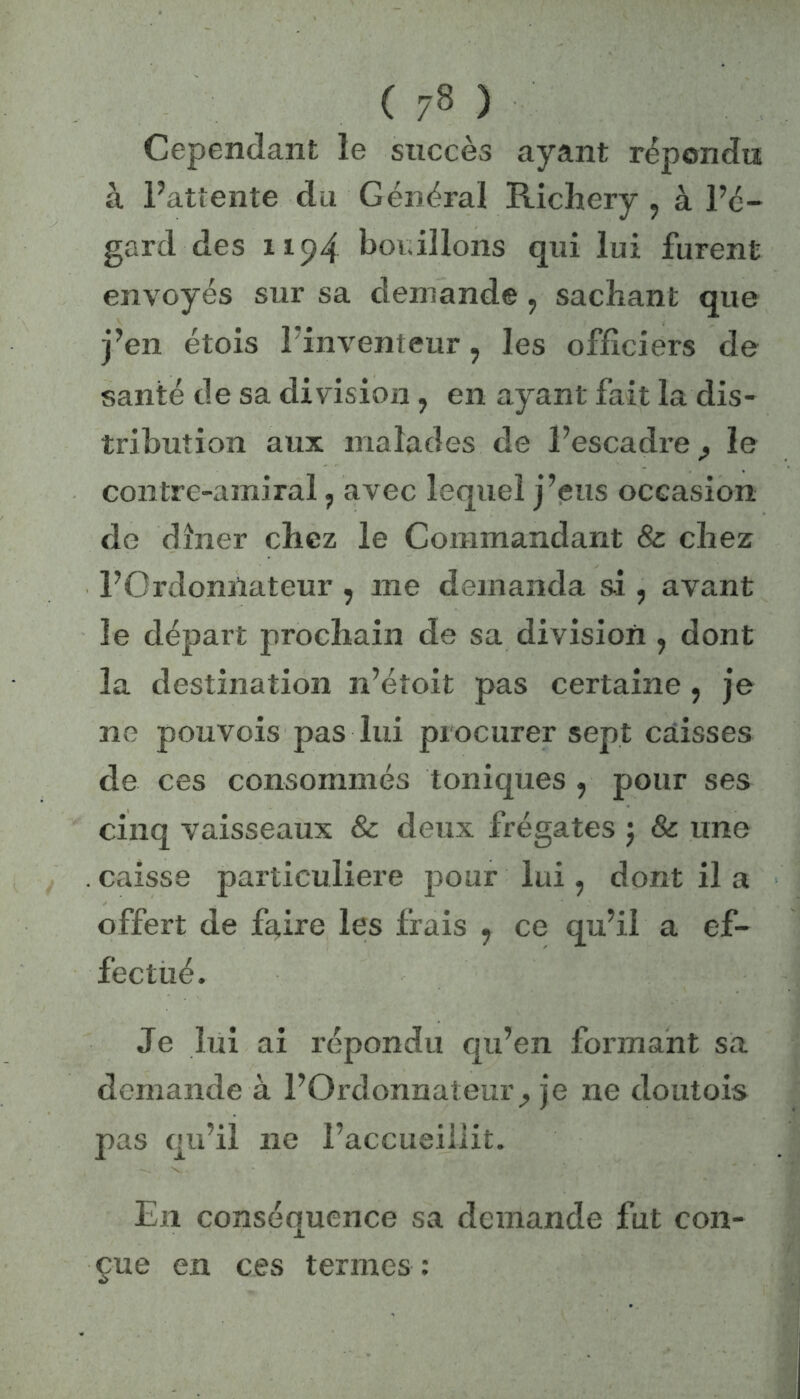 Cependant le succès ayant répondu à l’attente du Général Richery ? à l’é- gard des ii 94 bouillons qui lui furent envoyés sur sa demande, sachant que j’en étois l'inventeur, les officiers de santé de sa division, en ayant fait la dis- tribution aux malades de l’escadre ? le contre-amiral, avec lequel j’eus occasion de dîner chez le Commandant & chez l’Ordonnateur , me demanda si , avant le départ prochain de sa division , dont la destination n’étoit pas certaine , je ne pouvois pas lui procurer sept caisses de ces consommés toniques , pour ses cinq vaisseaux & deux frégates ; & une . caisse particulière pour lui , dont il a offert de faire les frais , ce qu’il a ef- fectué. Je lui ai répondu qu’en formant sa demande à l’Ordonnateur^ je ne doutois pas qu’il ne l’accueillit. En conséquence sa demande fut con- çue en ces termes :