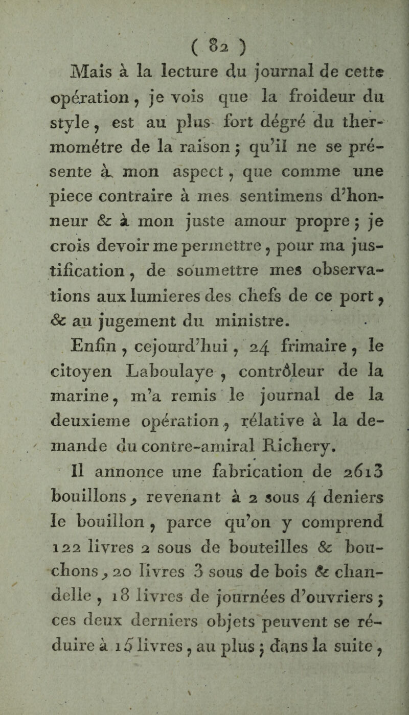 Mais à la lecture du journal de cette opération, je vois que la froideur du style, est au plus fort degré du ther- momètre de la raison j qu’il ne se pré- sente à. mon aspect, que comme une piece contraire à mes sentimens d’hon- neur & à mon juste amour propre ; je crois devoir me permettre, pour ma jus- tification , de soumettre mes observa- tions aux lumières des chefs de ce port, 8c au jugement du ministre. Enfin , cejourd’hui, 24 frimaire , le citoyen Laboulaye , contrôleur de la marine, m’a remis le journal de la deuxieme opération , rélative à la de- mande du contre-amiral Richery. Il annonce une fabrication de 2613 bouillons., revenant à 2 sous 4 deniers le bouillon , parce qu’on y comprend 122 livres 2 sous de bouteilles & bou- chons 20 livres 3 sous de bois 8c chan- delle , 18 livres de journées d’ouvriers j ces deux derniers objets peuvent se ré- duire à 15 livres , au plus j dans la suite ,