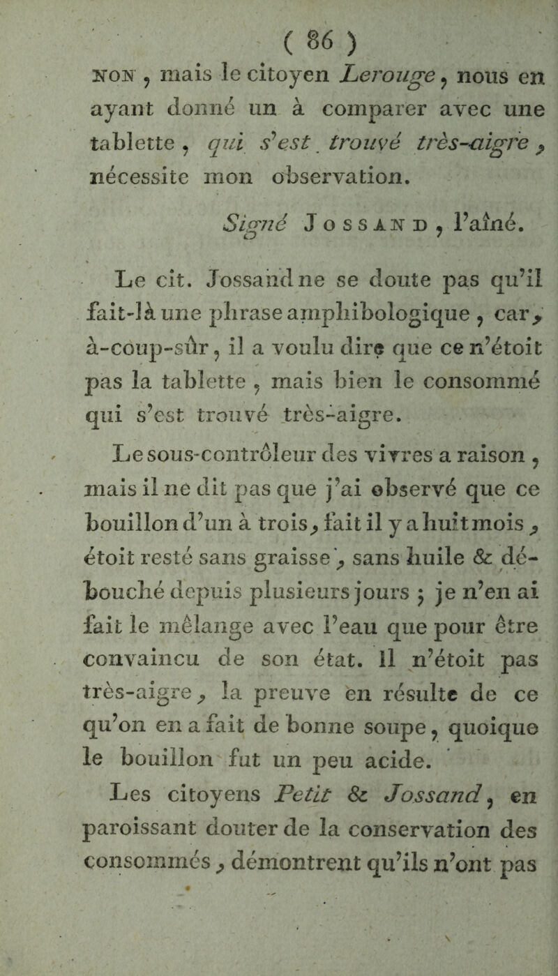 îtom , mais le citoyen Lerouge , nous en ayant donné un à comparer avec une tablette, qui s’est trouvé très-aigre P nécessite mon observation. Signé Jossand, l’aîné. Le cit. Jossaiidne se doute pas qu’il fait-là une phrase amphibologique , car, à-coup-sûr, il a voulu dire que ce n’étoit pas la tablette , mais bien le consommé qui s’est trouvé très-aigre. Le sous-contrôleur des vivres a raison , mais il ne dit pas que j’ai observé que ce bouillon d’un à trois^ fait il y a huit mois , étoit resté sans graisse^ sans huile & dé- bouché depuis plusieurs jours $ je n’en ai fait le mélange avec l’eau que pour être convaincu de son état, il n’étoit pas très-aigi'e la preuve en résulte de ce qu’on en a fait de bonne soupe, quoique le bouillon fut un peu acide. Les citoyens Petit & Jossand, en paroissant douter de la conservation des consommés , démontrent qu’ils n’ont pas