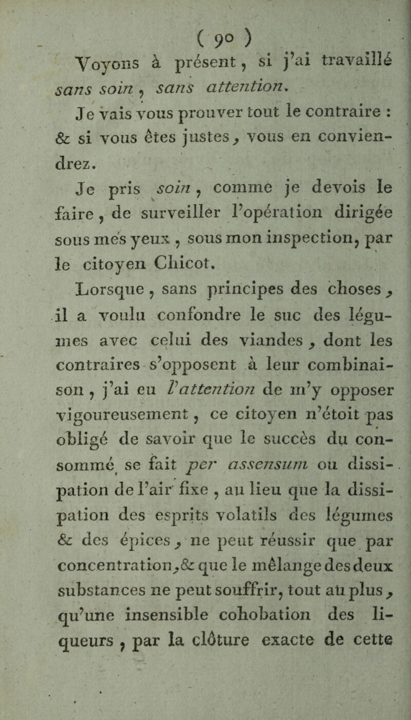 ( 9° ) Voyons à présent, si j’ai travaillé sans soin , sans attention. Je vais vous prouver tout le contraire : & si vous êtes justes, vous en convien- drez. Je pris soin, comme je devois le faire , de surveiller l’opération dirigée sous mes yeux , sous mon inspection, par le citoyen Chicot. Lorsque , sans principes des choses , il a voulu confondre le suc des légu- mes avec celui des viandes , dont les contraires s’opposent à leur combinai- son , j’ai eu Vattention de m’y opposer vigoureusement, ce citoyen n’étoit pas obligé de savoir que le succès du con- sommé se fait per assensum ou dissi- pation de l’air fixe , au lieu que la dissi- pation des esprits volatils des légumes & des épices, ne peut réussir que par concentration,& que le mélange des deux substances ne peut souffrir, tout ati plus , qu’une insensible cohobation des li- queurs , par la clôture exacte de cette