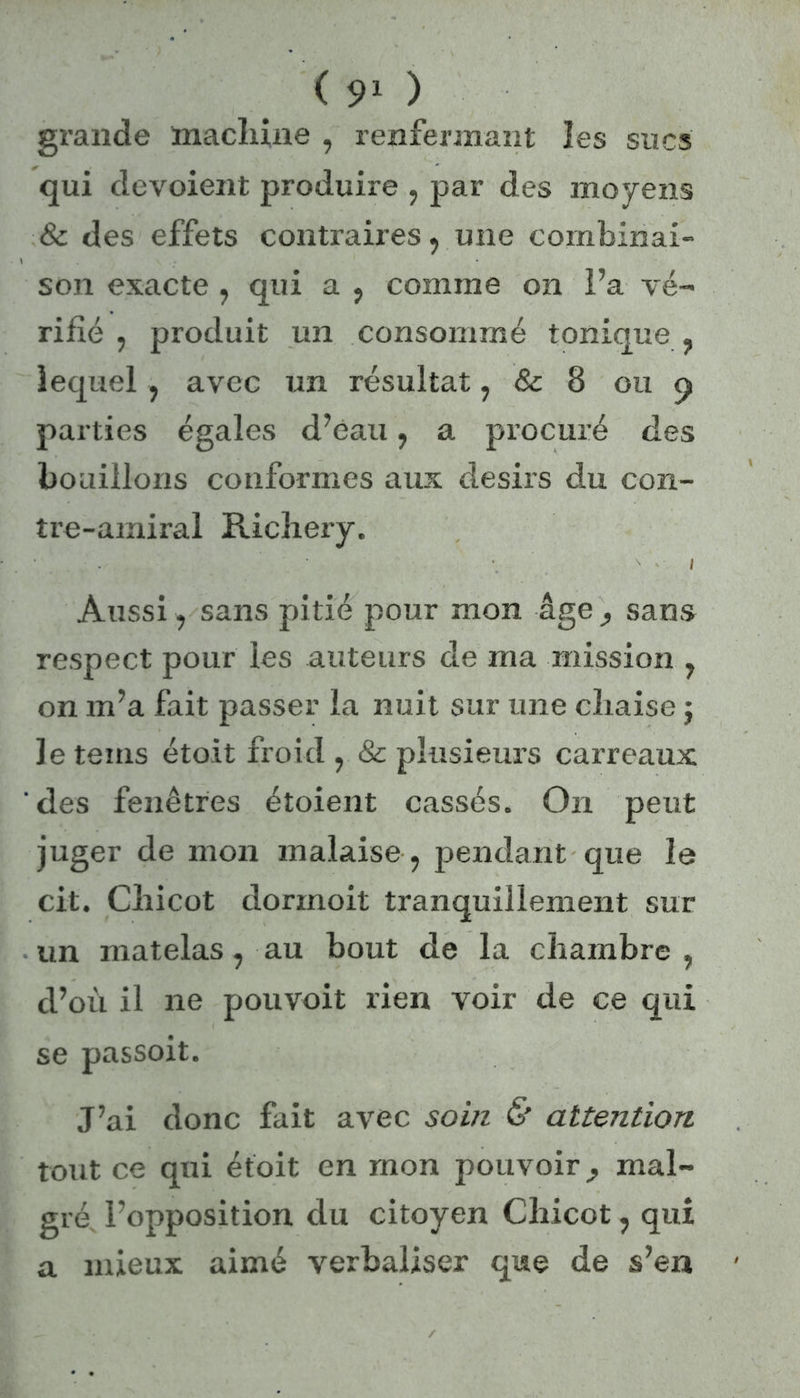 grande machine , renfermant les sucs qui dévoient produire , par des moyens & des effets contraires, une combinai- son exacte , qui a , comme on l’a vé- rifié , produit un consommé tonique , lequel , avec un résultat, & 8 ou 9 parties égales d’eau, a procuré des bouillons conformes aux désirs du con- tre-amiral Richery. . Æ H -U g*. ^ i Aussi, sans pitié pour mon âge sans respect pour les auteurs de ma mission , on m’a fait passer la nuit sur une chaise j le teins étoit froid , & plusieurs carreaux des fenêtres étoient cassés. On peut juger de mon malaise, pendant que le cit. Chicot dorinoit tranquillement sur un matelas, au bout de la chambre , d’où il ne pouvoit rien voir de ce qui se passoit. J’ai donc fait avec soin & attention. tout ce qui étoit en mon pouvoir mal- gré l’opposition du citoyen Chicot, qui a mieux aimé verbaliser que de s’en