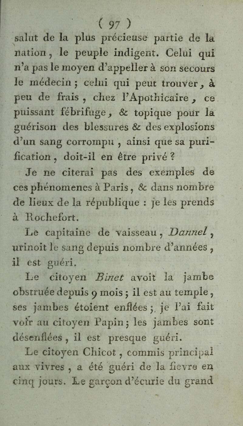 salut de la plus précieuse partie de la nation, le peuple indigent. Celui qui n’a pas le moyen d’appeller à son secours le médecin ; celui qui peut trouver9 à peu de frais , chez l’Apothicaire, ce puissant fébrifuge, & topique pour la guérison des blessures & des explosions d’un sang corrompu , ainsi que sa puri- fication ? doit-il en être privé ? Je 11e citerai pas des exemples de ces phénomènes à Paris, & dans nombre de lieux de la république : je les prends à llochefort. Le capitaine de vaisseau, Dannel ? urinoit le sang depuis nombre d’années ? il est guéri. Le citoyen Binet avoit la jambe obstruée depuis 9 mois ; il est au temple, ses jambes étoient enflées $ je Fai fait voir au citoyen Papin $ les jambes sont désenflées , il est presque guéri. Le citoyen Chicot, commis principal aux vivres ; a été guéri de la lievre en cinq jours. Le garçon d’écurie du grand