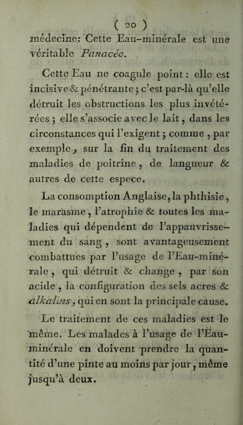 ( ) médecine: Cette Eau-minérale est une véritable Fanacée. Cette Eau ne coagule point : elle est incisive & pénétrante ; c’est par-là qu’elle détruit les obstructions les plus invété- rées j elle s’associe avec le lait, dans les circonstances qui l’exigent j comme , par exemple sur la fin du traitement des maladies de poitrine, de langueur & autres de cette espece. La consomption Anglaise, la phthisie, le marasme, l’atrophie & toutes les ma- ladies qui dépendent de l’appauvrisse- ment du sang , sont avantageusement combattues par l’usage de l’Eau-miné- rale , qui détruit & change , par son acide , la configuration des sels acres & alkalins, qui en sont la principale cause. Le traitement de ces maladies est le même. Les malades à l’usage de l’Eau- minérale en doivent prendre la quan- tité d’une pinte au moins par jour, même jusqu’à deux.