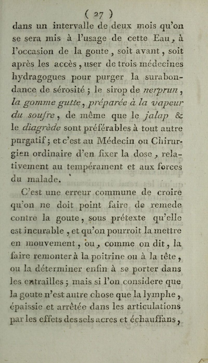 dans un intervalle de deux mois qu’on se sera mis à l’usage de cette Eau^ à l’occasion de la goûte , soit avant, soit après les accès , user de trois médecines hydragogues pour purger la surabon- dance de sérosité ; le sirop de nerprun , la gomme gutte, préparée à la vapeur du soufre, de môme que le jalap & le diagrède sont préférables à tout autre purgatif; et c’est au Médecin ou Chirur- gien ordinaire d’çn fixer la dose rela- tivement au tempérament et aux forces du malade. C’est une erreur commune de croire qu'on ne doit point faire de remede contre la goûte : sous prétexte qu’elle est incurable , et qu’on pourrait la mettre en mouvement, ou comme on dit ? la faire remontera la poitrine ou à la tête , ou la déterminer enfin à se porter dans les entrailles ; mais si l’on considéré que la goûte n’est autre chose que la lymphe, épaissie et arrêtée dans les articulations par les effets des sels acres et échauffans ?