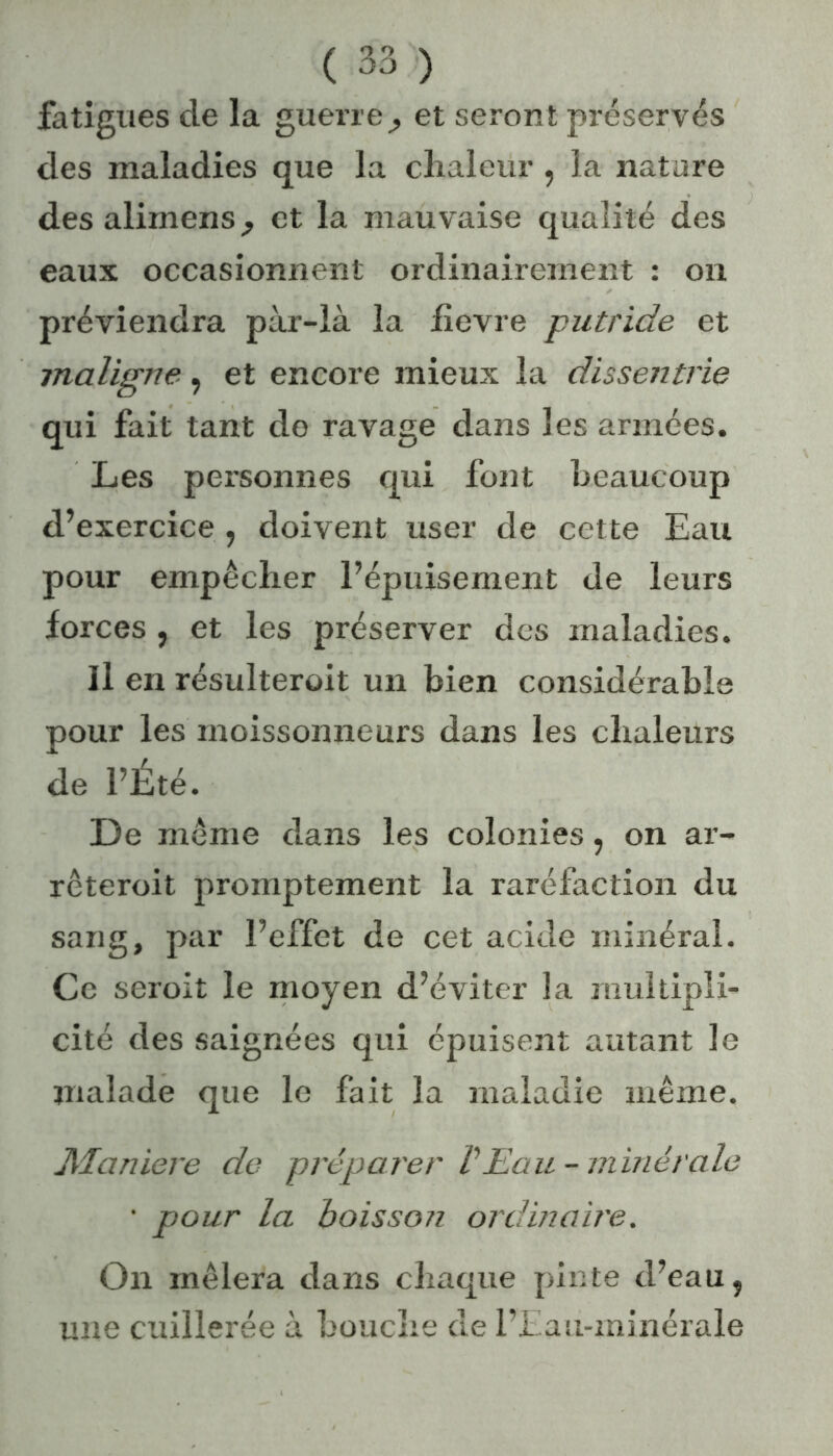 fatigues de la guerre^ et seront préservés des maladies que la chaleur, la nature des alimens^ et la mauvaise qualité des eaux occasionnent ordinairement : on préviendra pàr-là la iîevre putride et maligne , et encore mieux la dissentrie qui fait tant de ravage dans les armées. Les personnes qui font beaucoup d’exercice , doivent user de cette Eau pour empêcher l’épuisement de leurs forces , et les préserver des maladies. Il en résulteroit un bien considérable pour les moissonneurs dans les chaleurs de l’Été. De même dans les colonies, on ar- rêterait promptement la raréfaction du sang, par l’effet de cet acide minéral. Ce serait le moyen d’éviter la multipli- cité des saignées qui épuisent autant le malade que le fait la maladie même. Maniéré de préparer P Eau-minérale • pour la boisson ordmaire. On mêlera dans chaque pinte d’eau ? line cuillerée à bouche de l’Eau-ininérale