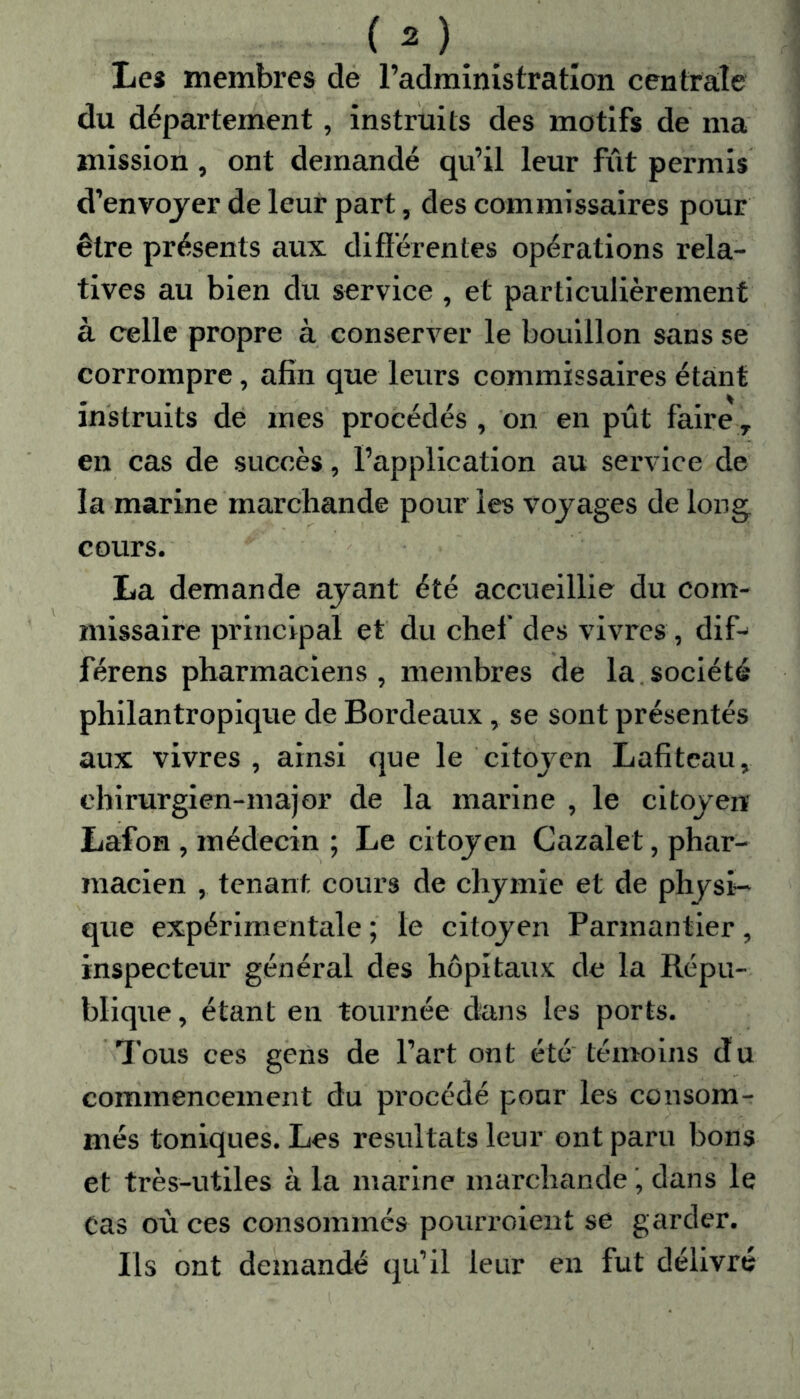 Les membres de l’administration centrale du département, instruits des motifs de ma mission, ont demandé qu’il leur fût permis d’envoyer de leur part, des commissaires pour être présents aux différentes opérations rela- tives au bien du service , et particulièrement à celle propre à conserver le bouillon sans se corrompre, afin que leurs commissaires étant instruits de mes procédés , on en pût faire T en cas de succès, l’application au service de la marine marchande pour les voyages de long cours. La demande ayant été accueillie du com- missaire principal et du chef des vivres , dif- férens pharmaciens, membres de la société philantropique de Bordeaux, se sont présentés aux vivres, ainsi que le citoyen Lafitcau, chirurgien-major de la marine , le citoyen Lafon , médecin ; Le citoyen Cazalet, phar- macien , tenant cours de chymie et de physi- que expérimentale ; le citoyen Parmantier , inspecteur générai des hôpitaux de la Répu- blique , étant en tournée dans les ports. Tous ces gens de l’art ont été témoins du commencement du procédé pour les consom- més toniques. Les résultats leur ont paru bons et très-utiles à la marine marchande ', dans le Cas où ces consommés pourroient se garder. Ils ont demandé qu’il leur en fut délivré