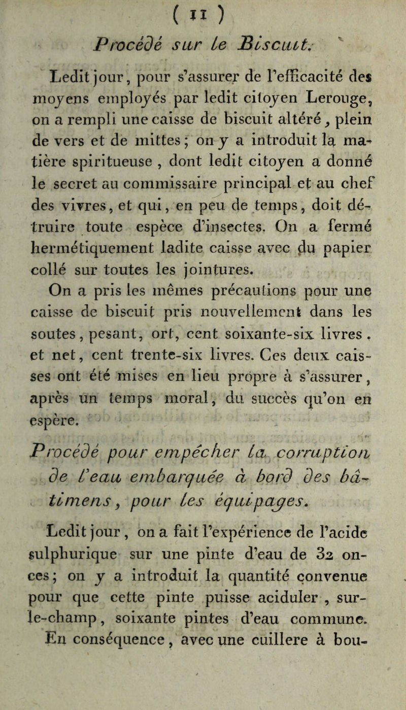 ( ” ) Procédé sur Le Biscuit. Ledit jour, pour s’assurer de l’efficacité des moyens employés par ledit citoyen Lerouge, on a rempli une caisse de biscuit altéré, plein de vers et de mittes ; on y a introduit la ma- tière spiritueuse , dont ledit citoyen a donné le secret au commissaire principal et au chef des vivres, et qui, en peu de temps, doit dé^ truire toute espèce d’insectes. On a fermé hermétiquement ladite caisse avec du papier collé sur toutes les jointures. On a pris les mêmes précautions pour une caisse de biscuit pris nouvellement dans les soutes, pesant, ort, cent soixante-six livres , et net, cent trente-six livres. Ces deux cais- ses ont été mises en lieu propre à s’assurer, après un temps moral, du succès qu’on en espère. Procédé pour empêcher ta corruption de Ceau embarquée à bord des bâ- ti mens, pour Les équipages. Ledit jour, on a fait l’expérience de l’acide sulpliurique sur une pinte d’eau de 3z on- ces ; on y a introduit la quantité convenue pour que cette pinte puisse aciduler , sur- le-champ , soixante pintes d’eau commune. En conséquence, avec une cuillère à bou-