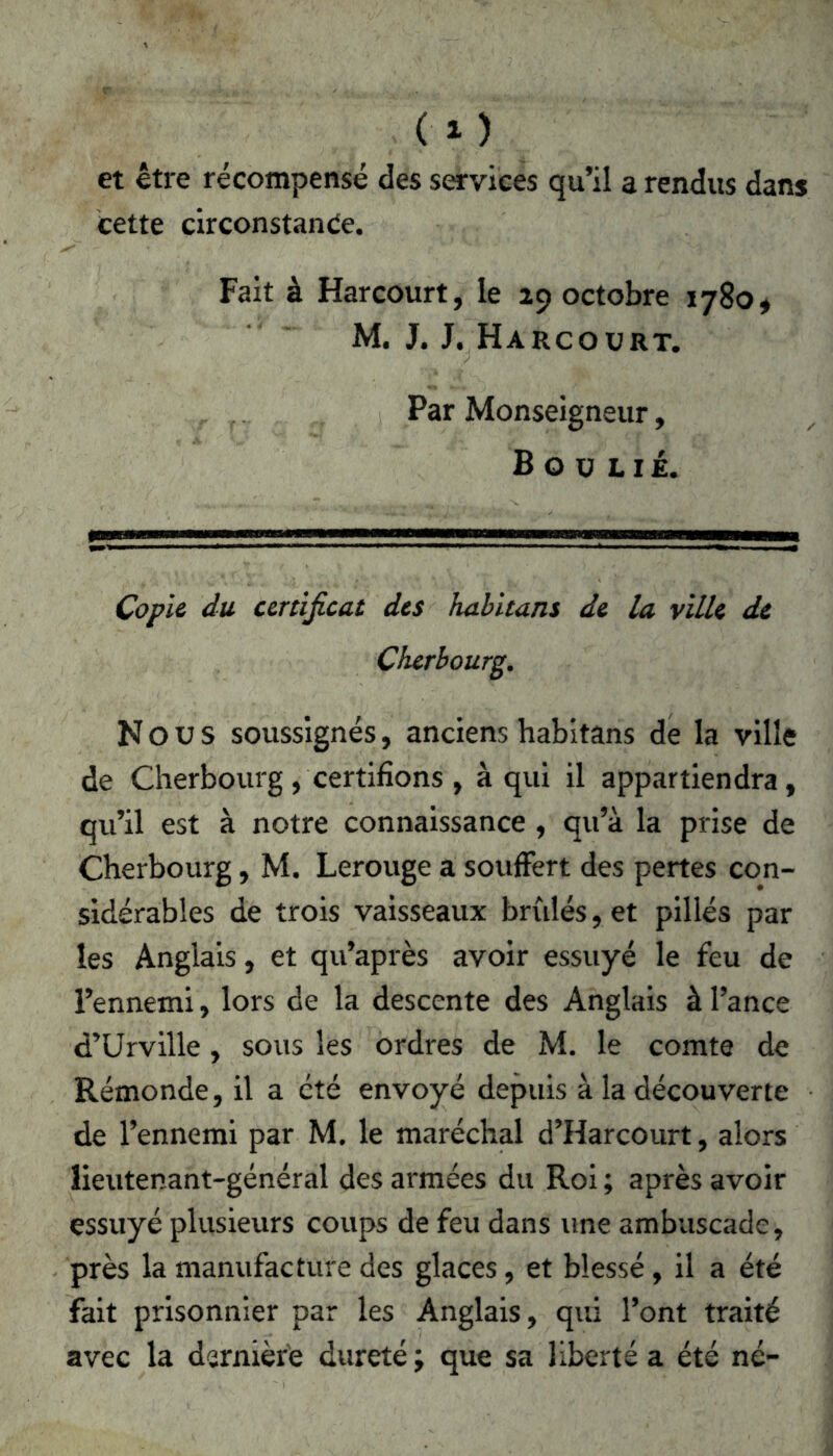 CO et être récompensé des services qu’il a rendus dans cette circonstance. Fait à Harcourt, le 29 octobre 1780* M. J. J. Harcourt. Par Monseigneur, Boulié. Copie du certificat des habitans de la ville de Cherbourg. Nous soussignés, anciens habitans de la ville de Cherbourg, certifions, à qui il appartiendra, qu’il est à notre connaissance , qu’à la prise de Cherbourg, M. Lerouge a souffert des pertes con- sidérables de trois vaisseaux bridés, et pillés par les Anglais, et qu’après avoir essuyé le feu de l’ennemi, lors de la descente des Anglais à l’ance d’Urville, sous les ordres de M. le comte de Rémonde, il a été envoyé depuis à la découverte de l’ennemi par M. le maréchal d’Harcourt, alors lieutenant-général des armées du Roi ; après avoir essuyé plusieurs coups de feu dans une ambascade, près la manufacture des glaces, et blessé, il a été fait prisonnier par les Anglais, qui l’ont traité avec la dernière dureté ; que sa liberté a été né-