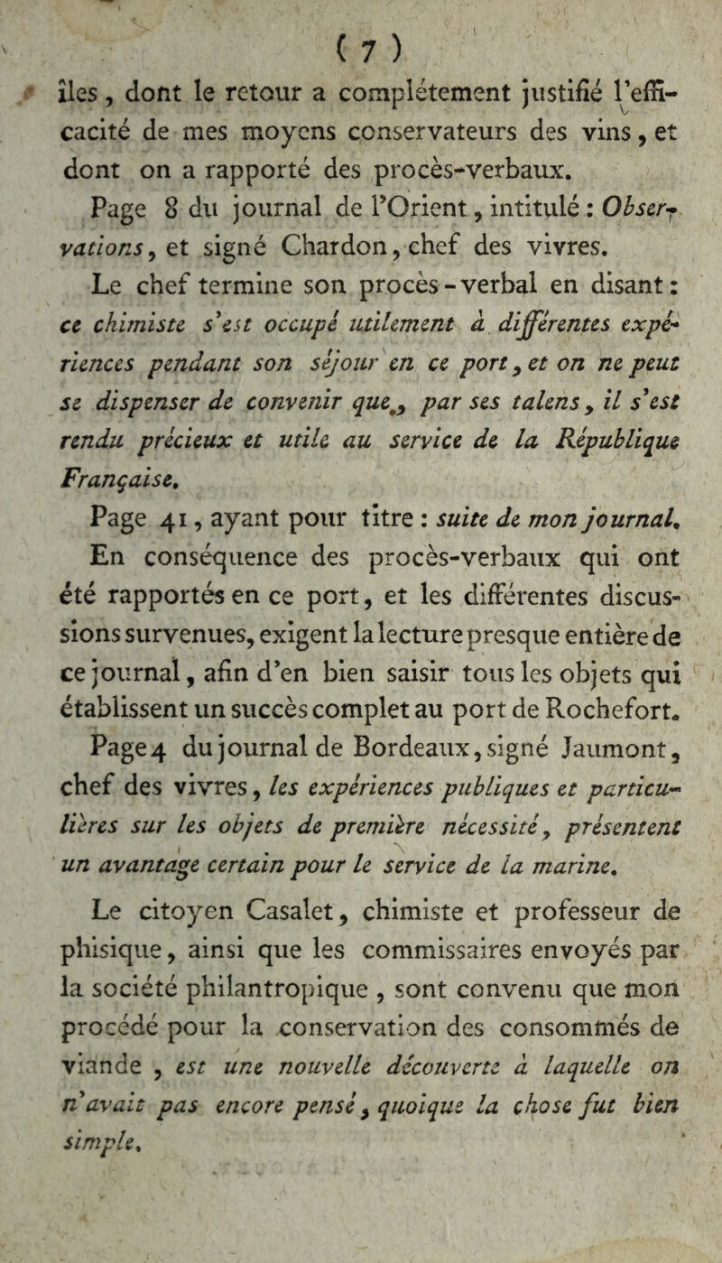 îles, dont le retour a complètement justifié l’effi- cacité de mes moyens conservateurs des vins, et dont on a rapporté des procès-verbaux. Page 8 du journal de l’Orient, intitulé : Obser- vations , et signé Chardon, chef des vivres. Le chef termine son procès-verbal en disant: ce chimiste s'est occupé utilement à différentes expé- riences pendant son séjour en ce port, et on ne peut se dispenser de convenir que.y par ses talensy il s’est rendu précieux et utile au service de la République Française. Page 41, ayant pour titre : suite de mon journal. En conséquence des procès-verbaux qui ont été rapportés en ce port, et les différentes discus- sions survenues, exigent la lecture presque entière de ce journal, afin d’en bien saisir tous les objets qui établissent un succès complet au port de Rochefort. Page4 du journal de Bordeaux, signé Jaumont, chef des vivres, les expériences publiques et particu- lières sur les objets de première nécessité, présentent un avantage certain pour le service de la marine. Le citoyen Casalet, chimiste et professeur de phisique, ainsi que les commissaires envoyés par la société philantropique , sont convenu que mon procédé pour la conservation des consommés de viande , est une nouvelle découverte à laquelle on n'avait pas encore penséy quoique la chose fut bien simple.