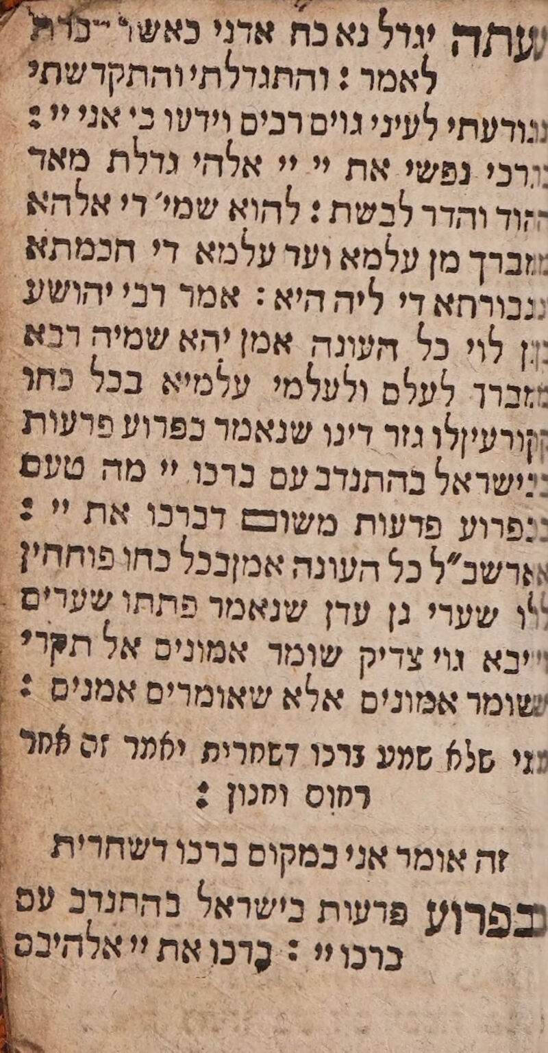 , - ו יי רו קד קייב / שתה רל נא כח אדני כאש\ -נדת ' לאמר : והתנדלתיוהתקדשת? : ננורעתו לעיני גויס רביס וידעו כי אני יי - ורכי נפשי את יי יי אלהי גדלת מאר = ;זוד והדר לבשת : להוא שמי די אלהא - ושברך מן עלמא ועד עלמא די חכמתא . ננבורחא די ליה היא : אמר רבי יהושע . לוי כל העונה אמן יהא שמיה רבא . זברך לעלם ולטלמי עלמיא בכל בחר . [קורעיןלו גזר רינו שנאמר כפרוע פרעות , יושראל בהתנדב עם ברכו 'י מה טעם. :נפרוע פרעות משוכש דברכו את  +. ושרשבל כל העונה אמןבכל כחו פוחחין - א שערי גן עדן שנאמר פתתו שערים . ייבא נוי צדיק שומר אמוניס אל תקרל? . שומר אמונים אלא שאומרים אמנים +. זי 05 סעע צרכו הססרים לער זס פסר. רסוס וסכון : -- זה אומר אני במקוס ברכו דשחרית ‏ : נבפרו? פרעות בישראל בהתנדב עם. ברכו!* + בָרכו את זי אלהיבס.