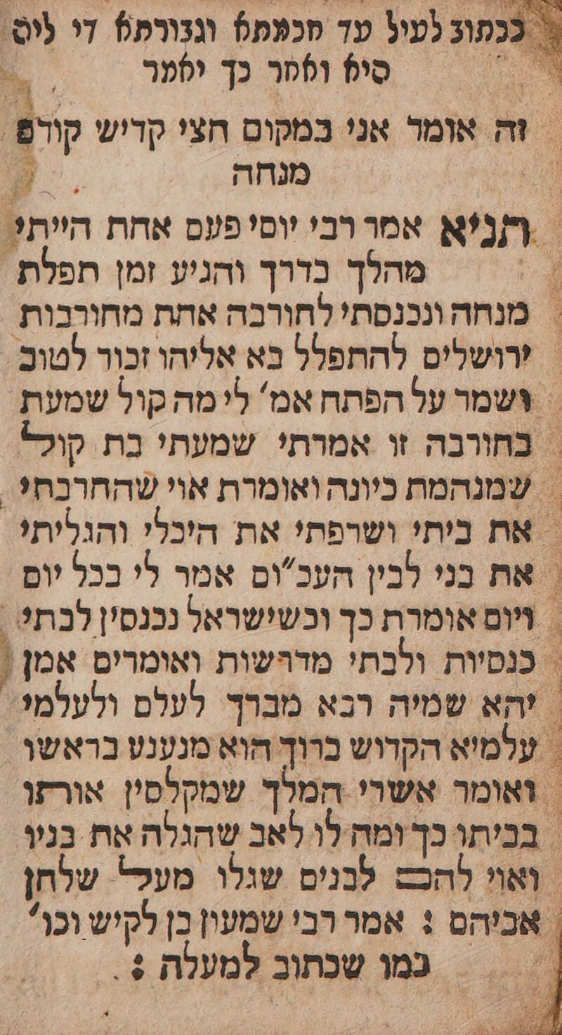 בכתוב לעיל עד מכפת5 וגנורת5 די פוס- ְ סי? וססר כך יסער . | זה אומר אני במקום חצי קדיש קודפ | | מנחה / | ףזנ?א אמררבי יוסי פעם אחת היית? מהלך בדרך והגיע זמן תפלת. &gt; מנחה ונכנסת' לחורכה אחת מחורכות | 'רושלים להתפלל בא אליהו זכור לטום. &gt; צשמר על הפתח אמ' לי מה קול שמעת | בחורבה זו אמרתי שמעתי בת קולל = שמנהמת כיונה ואומרת אוי שהחרכת?. = את ביתי ושרפת! את היכלי והגליתי = את כני לבין העכום אמר לי בכל יום &gt; ויום אומרת כך וכשישראל נכנסין לכת? , = כנסיות ולכתי מדהשות ואומרים אמן ! | להא שמיה רבא מברך. לעלס ולעלמי | עלמיא הקדוש ברוך הוא מנענע בראשו ואומר אשרי המלך שמקלסין אורזו בכיתו כך ומח לו לאב שהגלה את בגו ואוי להכש לבנים שגלו מעל שלחן אביהם : אמר רבי שמעון בן לקיש וכו כמו שכתוב למעלת + . א ו ור כ אצ