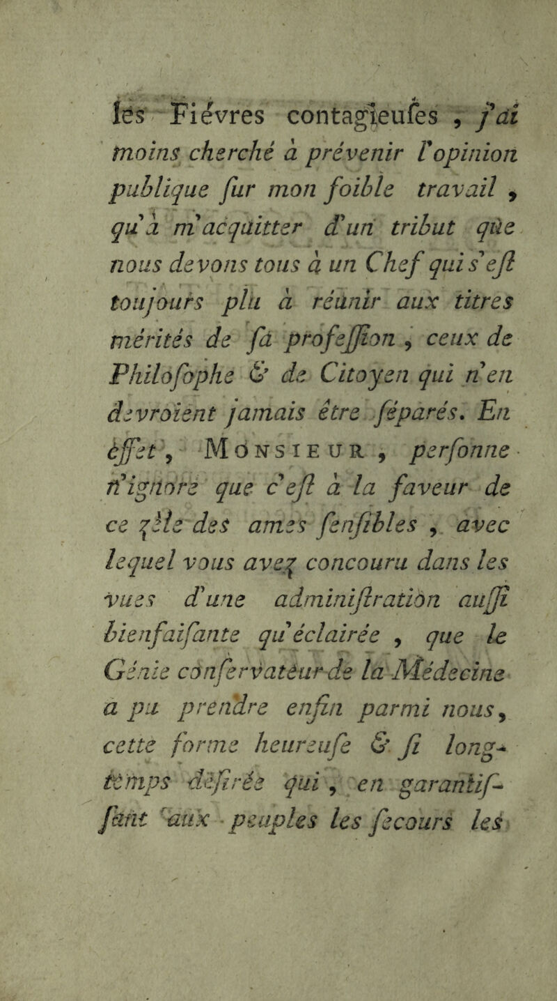 lés Fièvres contagîeufes , y’rfr moins cherché à prévenir Vopinion publique fur mon foible travail , qùa. rri acquitter dlun tribut qùe nous devons tous à un Chef quis'ejl toujours plu à réunir aux titres mérités de fd profeffon , ceux de Philofophe C’ de Citoyen qui rien âivroient jamais être féparés. En èffet'. Monsieur , perfonne ft ignoré que c ejî à la faveur de ce qïie des âmes fenfîbles , avec lequel vous aveg concouru dans les vues d'une adminiflration aufji hienfaifante qu éclairée , que le Génie cônfervattar dé la Médecine a pu prendre enfin parmi nous^ cette forme heureufe & Ji long* èùmps d'ifirée qui, en garanîif* faut 'aux peuples les fecourS leé