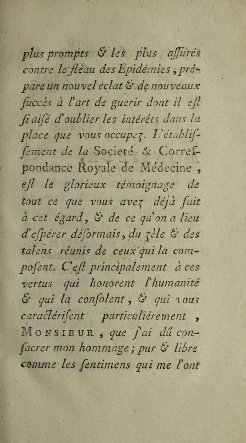 plus prompts & les plus àjfurés contre le fléau des Epidémies, pré^ pare un nouvel éclat è de nouveaux juccès à Cart de guérir dont il efl fl. aifé d'oublier les intérêts dans la place que vous occupe:^. Uétablif- fement de la Société Correl^ pondance Royale de Médecine , efl le glorieux témoignage de tout ce que vous ave\ déjà fait à cet égard, & de ce qdon a lieu defpérer déformais, du fl le & des talens réunis de ceux qui la com-^ pofent. C'efl principalement à ces vertus qui honorent thumanité & qui la confolent, & qui i ous caraclérifent particuliérement , MonsieuH , que fai du con- facrer mon hommage; pur & libre comme les fentimens qui me l'ont