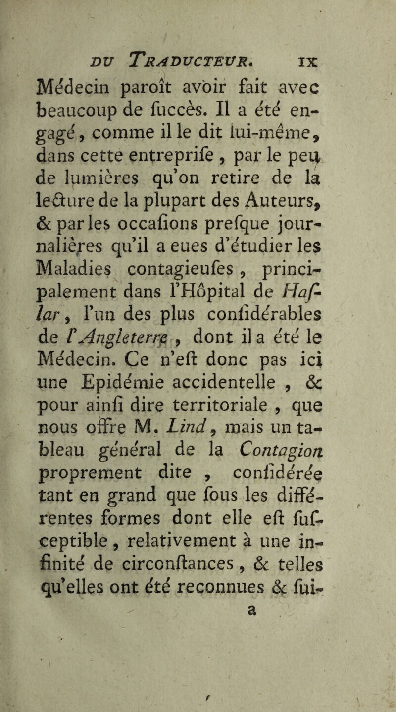 Médecin paroît avoir fait avec beaucoup de fuccès. Il a été en- gagé, comme il le dit lui-méme, dans cette entreprife , par le peu de lumières qu’on retire de lâ leûure de la plupart des Auteurs, & par les occafions prefque jour- naliè;'es qu’il a eues d’étudier les Maladies contagieufes, princi- palement dans l’Hôpital de Hap lar, l’un des plus conlîdérables de F Angleterre , dont il a été le Médecin. Ce n’eft donc pas ici une Epidémie accidentelle , & pour ainlî dire territoriale , que nous offre M. Lind, mais un ta- bleau général de la Contagion proprement dite , conlidérée tant en grand que fous les diffé- rentes formes dont elle eft fuf» ceptible , relativement à une in- finité de circonftances, & telles qu’elles ont été reconnues dt fui-