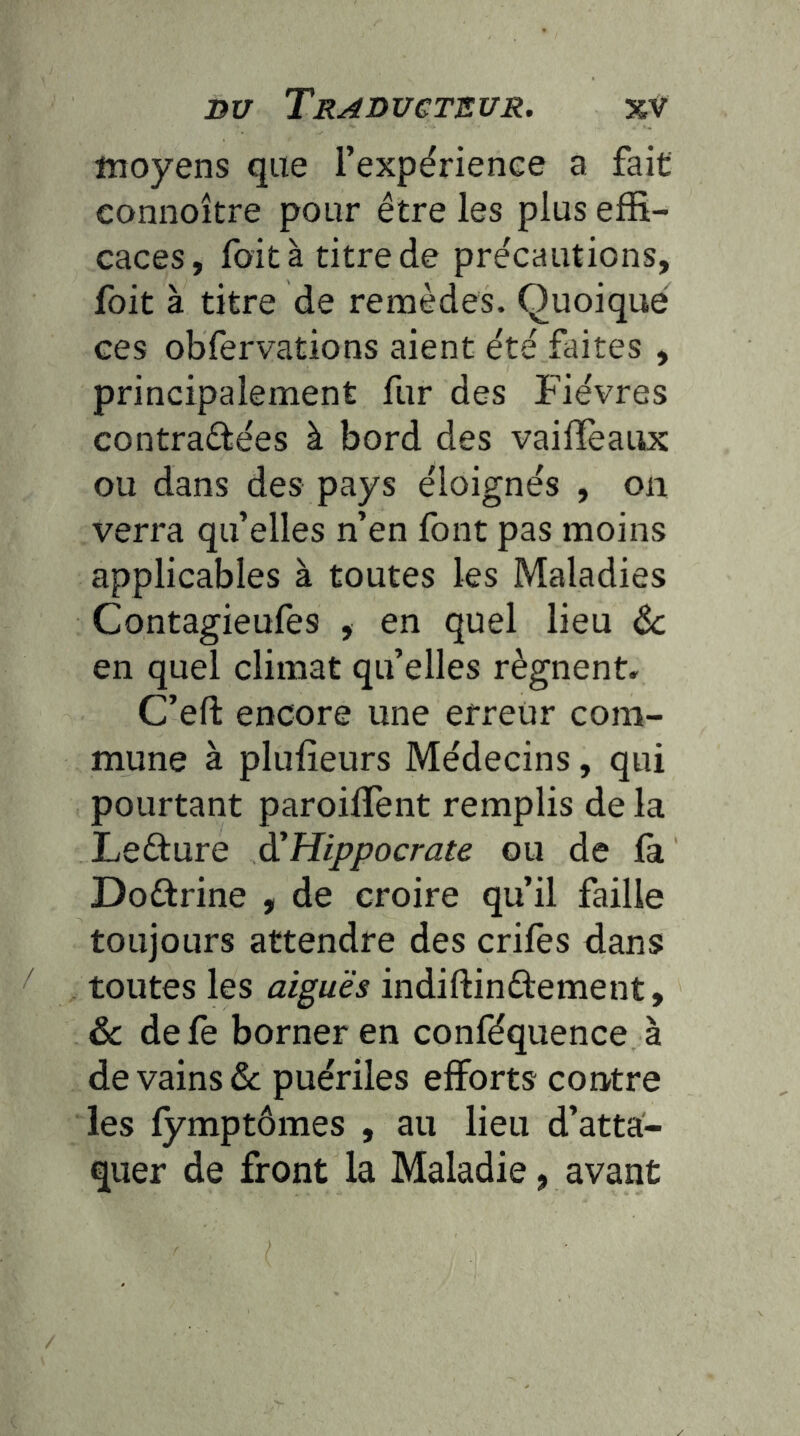 moyens que l’expérienee a fait connoître pour être les plus effi- caces, fait à titre de précautions, foit à titre de remèdes. Quoique ces obfervations aient été faites , principalement fur des Fièvres contradées à bord des vailTeaux ou dans des pays éloignés , on verra qu’elles n’en font pas moins applicables à toutes les Maladies Contagieufes , en quel lieu Ôc en quel climat qu’elles régnent» C’eft encore une erreur com- mune à plufieurs Médecins, qui pourtant paroifTent remplis de la Lefture à^Hippocrate ou de fa Doftrine , de croire qu’il faille toujours attendre des crifes dans toutes les aiguës indiftinftement, ôc defe borner en conféquence à de vains & puériles efforts contre les fymptômes , au lieu d’atta- quer de front la Maladie, avant