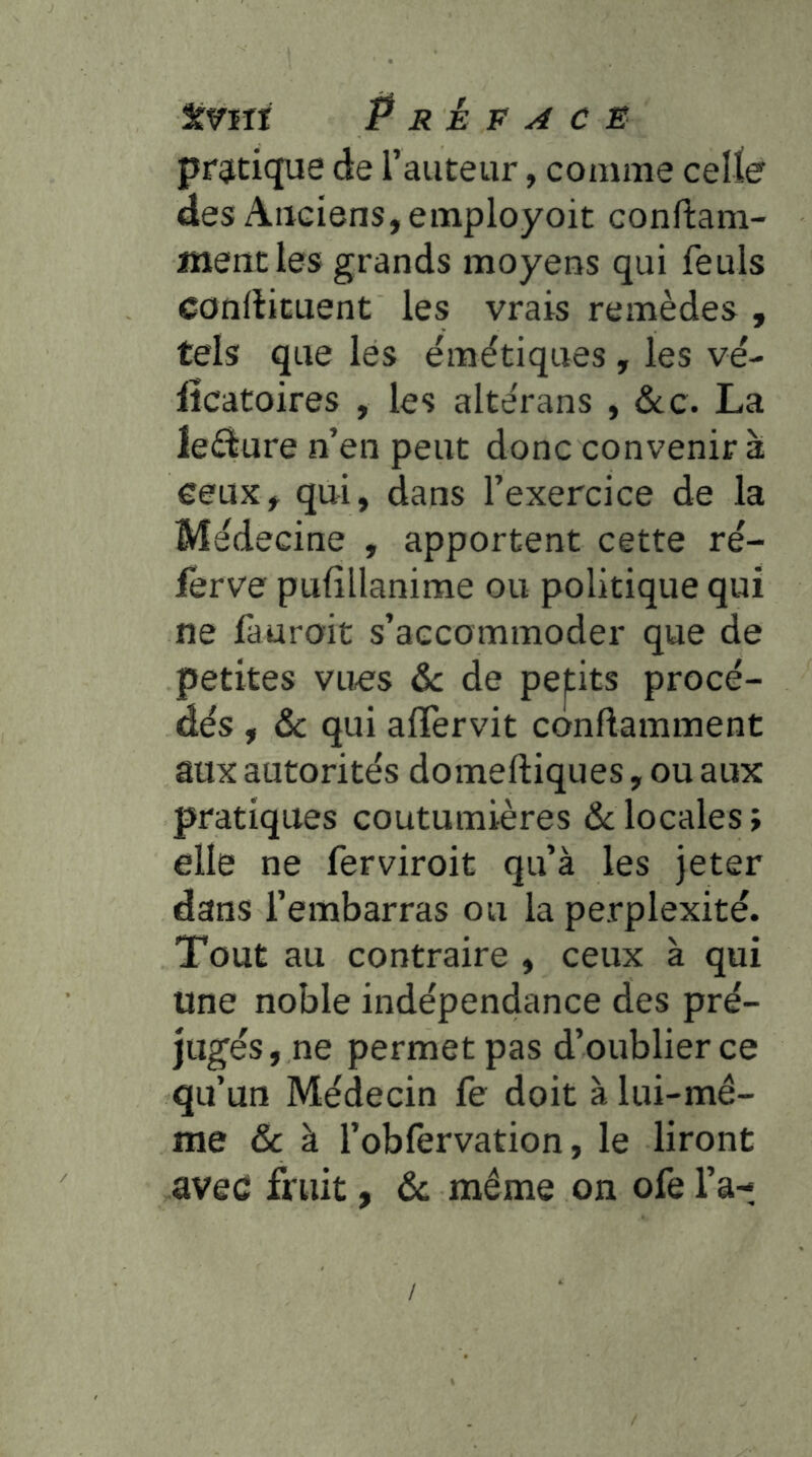 prgitique de l’auteur, comme celler des Anciens, employoit conftam- mencles grands moyens qui feuls conrticuent les vrais remèdes , tels que les émétiques , les vé- lîcatoires , les altérans , écc. La le£iure n’en peut donc convenir à eeux, qui, dans l’exercice de la Médecine , apportent cette ré- iêrve pufîllanime ou politique qui ne fauroit s’accommoder que de petites vues &c de petits procé- dés , &c qui alTervit conftamment aux autorités domeftiques, ou aux pratiques coutumières &;locales; elle ne ferviroit qu’à les jeter dans l’embarras ou la perplexité. Tout au contraire , ceux à qui une noble indépendance des pré- jugés, ne permet pas d’oublier ce qu’un Médecin fe doit à lui-mê- me & à l’obfervation, le liront avec fruit, & même on ofe l’a- /