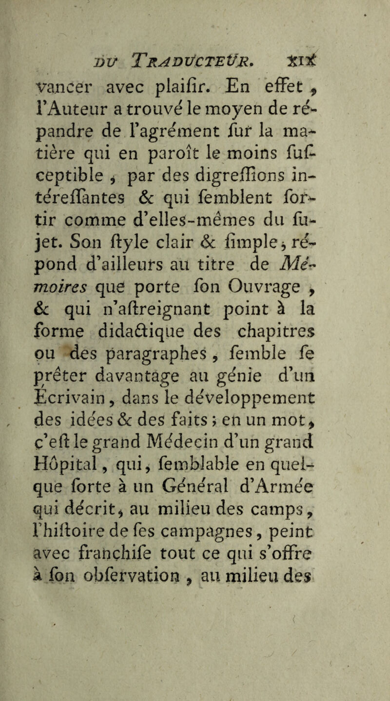 DU TRADTJCTEtJR, t.lt vancer avec plaifir. En effet , l’Auteur a trouvé le moyen de ré'- pandre de l’agrément fur la ma- tière qui en paroît le moins fuf- ceptible ^ par des digreffîons in- térellantes & qui lemblent for- tir comme d’elles-mémes du fu- jet. Son ftyle clair & fimple j ré- pond d’ailleurs au titre de A/é- moires que porte fon Ouvrage , & qui n’aftreignant point à la forme didactique des chapitres pu des paragraphes, femble fe prêter davantage au génie d’un Écrivain, dans le développement des idées &c des faits ; en un mot* c’eftle grand Médecin d’un grand Hôpital, qui, femblable en quel- que forte à un Général d’Armée qui décrit, au milieu des camps, fhiltoire de fes campagnes, peint avec françhife tout ce qui s’offre à fon obfervation , au milieu des