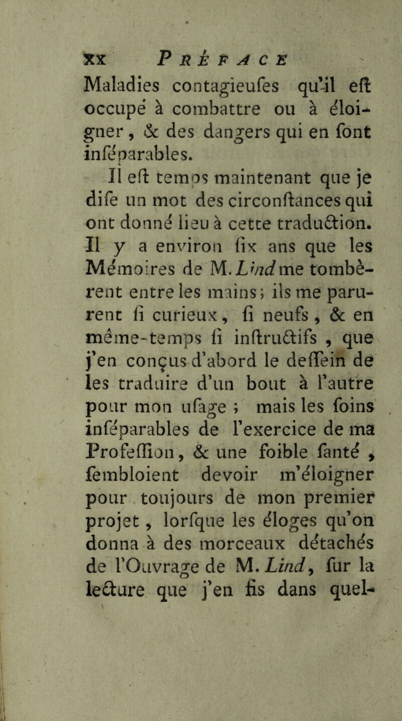 Maladies contagieufes qu-il eft occupé à combattre ou à éloi- gner , & des dangers qui en font inféparables. Il eft temos maintenant que je dile un mot des circonftances qui ont donné lieu à cette tradudion. Il y a environ lix ans que les Mémoires de M.LWme tombè- rent entre les mains; ils me paru- rent Il curieux, fi neufs , & en même-temps lî inftrudifs , que j’en conçus d’abord le deftein de les traduire d’un bout à l’autre pour mon ufage ; mais les foins inféparables de l’exercice de ma Profeflîon, & une foible fanté , fembloient devoir m’éloigner pour toujours de mon premier projet, lorfque les éloges qu’on donna à des morceaux détachés de l’Ouvrage de M.XzW, fur la leéture que j’en fis dans quel-