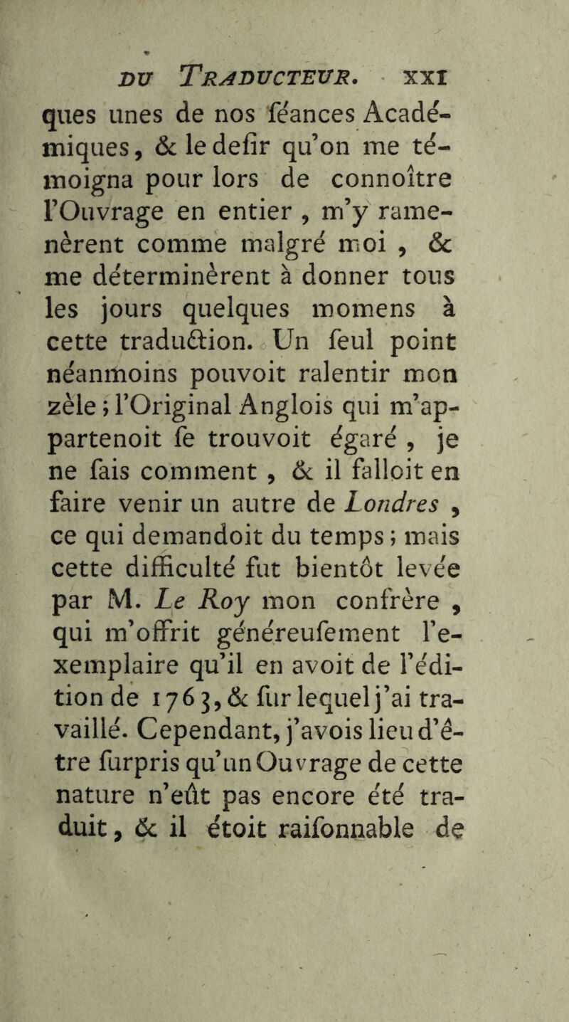 ques unes de nos fe'ances Acadé- miques , & le defir qu’on me té- moigna pour lors de connoître l’Ouvrage en entier , m’y rame- nèrent comme malgré moi , & me déterminèrent à donner tous les jours quelques momens à cette traduftion. Un feul point néanmoins pouvoit ralentir mon zèle ; l’Original Anglois qui m’ap- partenoit fe trouvoit égaré , je ne fais comment, ôc il falloit en faire venir un autre de Londres , ce qui demandoit du temps ; mais cette difficulté fut bientôt levée par M. Le Roy mon confrère , qui m’offrit généreufement l’e- xemplaire qu’il en avoit de l’édi- tion de 176 3, dt fur lequel j’ai tra- vaillé. Cependant, j’avois lieud’é- tre furpris qu’un Ouvrage de cette nature n’eût pas encore été tra- duit , & il étoit raifonnable de