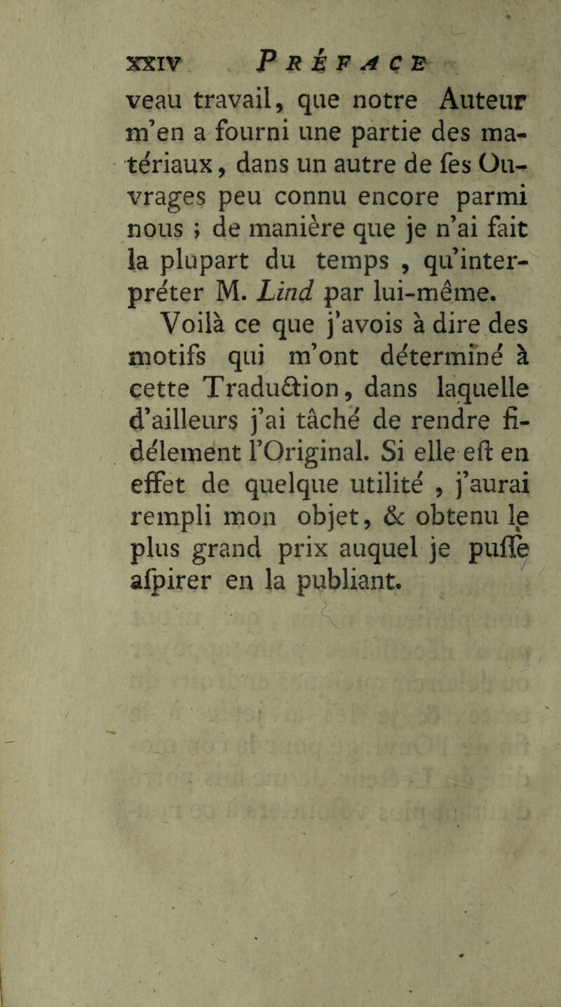 veau travail, que notre Auteur m’en a fourni une partie des ma- tériaux , dans un autre de fes Ou- vrages peu connu encore parmi nous ; de manière que je n’ai fait la plupart du temps , qu’inter- préter M. Lind par lui-même. Voilà ce que j’avois à dire des motifs qui m’ont détermfné à cette Traduftion, dans laquelle d’ailleurs j’ai tâché de rendre fi- dèlement l’Original. Si elle eft en effet de quelque utilité , j’aurai rempli mon objet, 6c obtenu Ip plus grand prix auquel je puflè afpirer en la publiant.