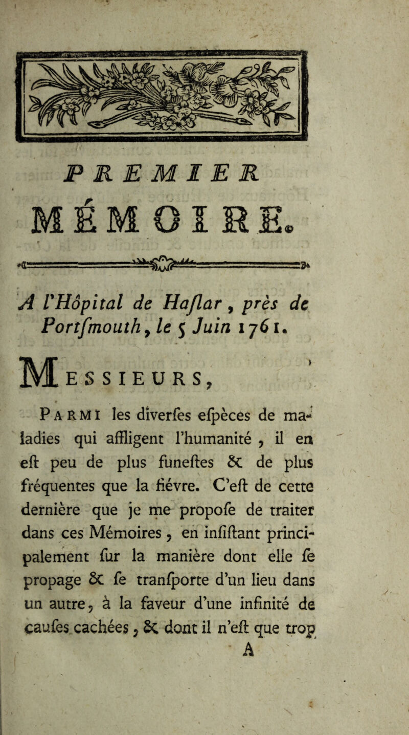PREMIER MÉMOIRE. A VHôpital de Haflar, près de Portfmouthy le 5 Juin 1761. M! E S S lE U R S, Parmi les dîverfès efpèces de ma- ladies qui affligent l’humanité , il en eft peu de plus funeftes ÔC de plus fréquentes que la fièvre. C’eft de cette dernière que je rne propofe de traiter dans ces Mémoires, en infiftant princi- palement fur la manière dont elle le propage ôc fe tranfporte d’un lieu dans un autre, à la faveur d’une infinité de caufes cachées, SC dont il n’eft que trop A '