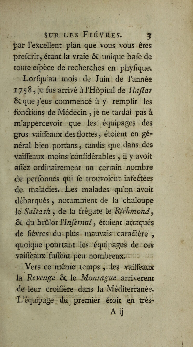 par l’excellent plan que vous vous êtes prefcrit, étant la vraie & unique bafe de toute eipèce de recherches en phyfique. Lorfqu’au mois de Juin de l’année 175 8, je fus arrivé à l’Hôpital de Hajlar & que j’eus commencé à y remplir les fonéhons de Médecin , je ne tardai pas à m’appércevoir que les équipages des gros vailfeaux des flottes, étoient en gé- néral bien portans, tandis que dans des vaiiTeaux moins confidérables , il y avoit afle2 ordinairement un certain nombre de perfbnnes qui fe trouvoient infeéJées de maladies. Les malades qu’on avoit débarqués , notamment de la chaloupe le Saltash, de la frégate le Richmond y & du brûlot ['Infernnl, étoient attaqués de fièvres du plus mauvais caraétère , quoique pourtant les équipages de ces vaifleaux fuflent peu nombreux. Vers ce même temps , les vaifleaux la Revenge ôc le Montagne arrivèrent de leur croiuère dans la Méditerranée. L’équipage du premier étoit en très-