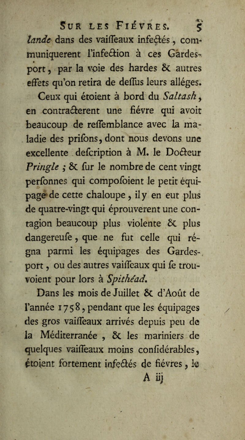 lande dans des vaifTeaux infeâés, com- muniquèrent l’infeâion à ces Gardes- port , par la voie dés hardes ÔC autres elFets qu’on retira de deflus leurs allèges. Ceux qui étoient à bord du Saltash, en contraâerent une fièvre qui avoit beaucoup de relTemblance avec la ma- ladie des priions, dont nous devons une excellente defcription à M. le Doâeur Tringle ; Sc fur le nombre de cent vingt perfonnes qui compofoient le petit équi- page de cette chaloupe, ily en eut plus de quatre-vingt qui éprouvèrent une con- tagion beaucoup plus violente ÔC plus dangereufe, que ne fut celle qui ré- gna parmi les équipages des Gardes- port , ou des autres vailTeaux qui fe trou- voient pour lors à Spithéad. Dans les mois de Juillet & d’Août de l’année 1758, pendant que les équipages des gros vailTeaux arrivés depuis peu de la Méditerranée , & les mariniers de quelques vailTeaux moins conlidérables, étoient fortement infeétés de fièvres, le A iij