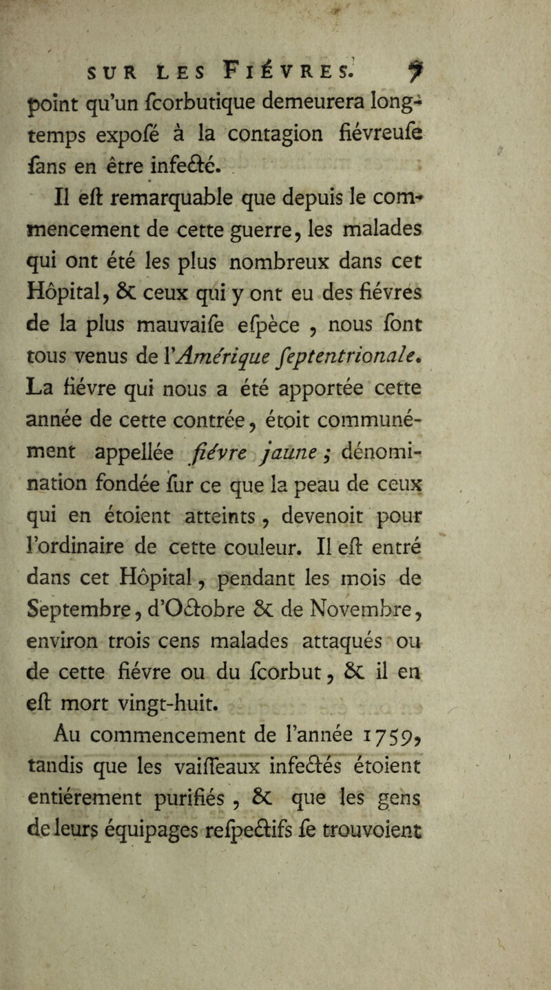 point qu’un fcorbutique demeurera long- temps expofé à la contagion fiévreufe fans en être infeôé. II eft remarquable que depuis le com- mencement de cette guerre, les malades qui ont été les plus nombreux dans cet Hôpital, 5c ceux qui y ont eu des fièvres de la plus mauvaife elpèce , nous font tous venus de XAmérique feptentrionale. La fièvre qui nous a été apportée cette année de cette contrée, étoit communé- ment appellée fièvre jaune ; dénomi- nation fondée fur ce que la peau de ceux qui en étoient atteints, devenoit pour l’ordinaire de cette couleur. Il eft entré dans cet Hôpital, pendant les mois de Septembre, d’Oâobre Sc de Novembre, environ trois cens malades attaqués ou de cette fièvre ou du fcorbut, ôc il en eft mort vingt-huit. Au commencement de l’année 1759» tandis que les vaifTeaux infeétés étoient entièrement purifiés , 6c que les gens de leurs équipages relpeâiifs fe trouvoient